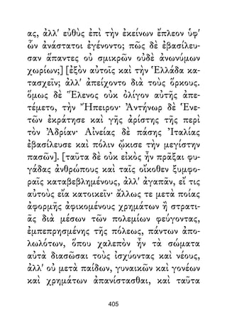 ας, ἀλλ' εὐθὺς ἐπὶ τὴν ἐκείνων ἔπλεον ὑφ'
ὧν ἀνάστατοι ἐγένοντο; πῶς δὲ ἐβασίλευ-
σαν ἅπαντες οὐ σμικρῶν οὐδὲ ἀνωνύμων
χωρίων;] [ἐξὸν αὐτοῖς καὶ τὴν Ἑλλάδα κα-
τασχεῖν; ἀλλ' ἀπείχοντο διὰ τοὺς ὅρκους.
ὅμως δὲ Ἕλενος οὐκ ὀλίγον αὐτῆς ἀπε-
τέμετο, τὴν Ἤπειρον· Ἀντήνωρ δὲ Ἑνε-
τῶν ἐκράτησε καὶ γῆς ἀρίστης τῆς περὶ
τὸν Ἀδρίαν· Αἰνείας δὲ πάσης Ἰταλίας
ἐβασίλευσε καὶ πόλιν ᾤκισε τὴν μεγίστην
πασῶν]. [ταῦτα δὲ οὐκ εἰκὸς ἦν πρᾶξαι φυ-
γάδας ἀνθρώπους καὶ ταῖς οἴκοθεν ξυμφο-
ραῖς καταβεβλημένους, ἀλλ' ἀγαπᾶν, εἴ τις
αὐτοὺς εἴα κατοικεῖν· ἄλλως τε μετὰ ποίας
ἀφορμῆς ἀφικομένους χρημάτων ἢ στρατι-
ᾶς διὰ μέσων τῶν πολεμίων φεύγοντας,
ἐμπεπρησμένης τῆς πόλεως, πάντων ἀπο-
λωλότων, ὅπου χαλεπὸν ἦν τὰ σώματα
αὐτὰ διασῶσαι τοὺς ἰσχύοντας καὶ νέους,
ἀλλ' οὐ μετὰ παίδων, γυναικῶν καὶ γονέων
καὶ χρημάτων ἀπανίστασθαι, καὶ ταῦτα
405
 