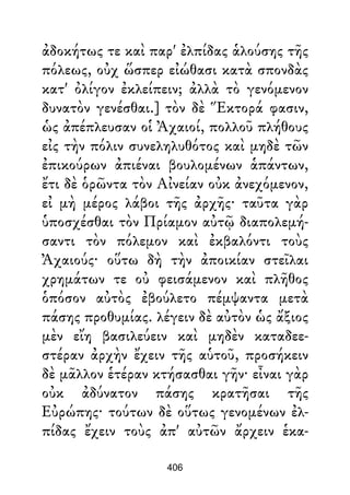 ἀδοκήτως τε καὶ παρ' ἐλπίδας ἁλούσης τῆς
πόλεως, οὐχ ὥσπερ εἰώθασι κατὰ σπονδὰς
κατ' ὀλίγον ἐκλείπειν; ἀλλὰ τὸ γενόμενον
δυνατὸν γενέσθαι.] τὸν δὲ Ἕκτορά φασιν,
ὡς ἀπέπλευσαν οἱ Ἀχαιοί, πολλοῦ πλήθους
εἰς τὴν πόλιν συνεληλυθότος καὶ μηδὲ τῶν
ἐπικούρων ἀπιέναι βουλομένων ἁπάντων,
ἔτι δὲ ὁρῶντα τὸν Αἰνείαν οὐκ ἀνεχόμενον,
εἰ μὴ μέρος λάβοι τῆς ἀρχῆς· ταῦτα γὰρ
ὑποσχέσθαι τὸν Πρίαμον αὐτῷ διαπολεμή-
σαντι τὸν πόλεμον καὶ ἐκβαλόντι τοὺς
Ἀχαιούς· οὕτω δὴ τὴν ἀποικίαν στεῖλαι
χρημάτων τε οὐ φεισάμενον καὶ πλῆθος
ὁπόσον αὐτὸς ἐβούλετο πέμψαντα μετὰ
πάσης προθυμίας. λέγειν δὲ αὐτὸν ὡς ἄξιος
μὲν εἴη βασιλεύειν καὶ μηδὲν καταδεε-
στέραν ἀρχὴν ἔχειν τῆς αὑτοῦ, προσήκειν
δὲ μᾶλλον ἑτέραν κτήσασθαι γῆν· εἶναι γὰρ
οὐκ ἀδύνατον πάσης κρατῆσαι τῆς
Εὐρώπης· τούτων δὲ οὕτως γενομένων ἐλ-
πίδας ἔχειν τοὺς ἀπ' αὐτῶν ἄρχειν ἑκα-
406
 