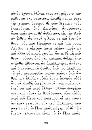 αὐτὸν ἔχοντα ὀλίγας ναῦς καὶ μέρος τι πα-
ραδοῦναι τῆς στρατιᾶς, ἐπειδὴ πᾶσαν ἔσχε
τὴν χώραν. ὕστερον δὲ τῶν Ἀχαιῶν τοὺς
ἐκπεσόντας ὑπὸ ∆ωριέων, ἀποροῦντας
ὅποι τράπωνται δι' ἀσθένειαν, εἰς τὴν Ἀσί-
αν ἐλθεῖν ὡς παρὰ φίλους τε καὶ ἐνσπόν-
δους τοὺς ἀπὸ Πριάμου τε καὶ Ἕκτορος,
Λέσβον τε οἰκῆσαι κατὰ φιλίαν παρέντων
καὶ ἄλλα οὐ μικρὰ χωρία. ὅστις δὲ μὴ πεί-
θεται τούτοις ὑπὸ τῆς παλαιᾶς δόξης, ἐπι-
στάσθω ἀδύνατος ὢν ἀπαλλαγῆναι ἀπάτης
καὶ διαγνῶναι τὸ ψεῦδος ἀπὸ τοῦ ἀληθοῦς.
τὸ γὰρ πιστεύεσθαι πολὺν χρόνον ὑπὸ ἀν-
θρώπων ἠλιθίων οὐδέν ἐστιν ἰσχυρὸν οὐδὲ
ὅτι τὰ ψευδῆ ἐλέχθη παρὰ τοῖς πρότερον·
ἐπεί τοι καὶ περὶ ἄλλων πολλῶν διαφέρο-
νται καὶ τἀναντία δοξάζουσιν. οἷον εὐθὺς
περὶ τοῦ Περσικοῦ πολέμου, οἱ μέν φασιν
ὑστέραν γενέσθαι τὴν περὶ Σαλαμῖνα ναυ-
μαχίαν τῆς ἐν Πλαταιαῖς μάχης, οἱ δὲ τῶν
ἔργων τελευταῖον εἶναι τὸ ἐν Πλαταιαῖς·
408
 