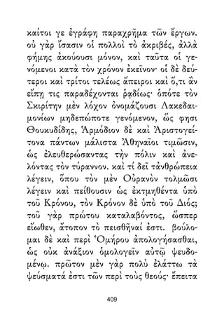 καίτοι γε ἐγράφη παραχρῆμα τῶν ἔργων.
οὐ γὰρ ἴσασιν οἱ πολλοὶ τὸ ἀκριβές, ἀλλὰ
φήμης ἀκούουσι μόνον, καὶ ταῦτα οἱ γε-
νόμενοι κατὰ τὸν χρόνον ἐκεῖνον· οἱ δὲ δεύ-
τεροι καὶ τρίτοι τελέως ἄπειροι καὶ ὅ,τι ἂν
εἴπῃ τις παραδέχονται ῥᾳδίως· ὁπότε τὸν
Σκιρίτην μὲν λόχον ὀνομάζουσι Λακεδαι-
μονίων μηδεπώποτε γενόμενον, ὥς φησι
Θουκυδίδης, Ἁρμόδιον δὲ καὶ Ἀριστογεί-
τονα πάντων μάλιστα Ἀθηναῖοι τιμῶσιν,
ὡς ἐλευθερώσαντας τὴν πόλιν καὶ ἀνε-
λόντας τὸν τύραννον. καὶ τί δεῖ τἀνθρώπεια
λέγειν, ὅπου τὸν μὲν Οὐρανὸν τολμῶσι
λέγειν καὶ πείθουσιν ὡς ἐκτμηθέντα ὑπὸ
τοῦ Κρόνου, τὸν Κρόνον δὲ ὑπὸ τοῦ ∆ιός;
τοῦ γὰρ πρώτου καταλαβόντος, ὥσπερ
εἴωθεν, ἄτοπον τὸ πεισθῆναί ἐστι. βούλο-
μαι δὲ καὶ περὶ Ὁμήρου ἀπολογήσασθαι,
ὡς οὐκ ἀνάξιον ὁμολογεῖν αὐτῷ ψευδο-
μένῳ. πρῶτον μὲν γὰρ πολὺ ἐλάττω τὰ
ψεύσματά ἐστι τῶν περὶ τοὺς θεούς· ἔπειτα
409
 