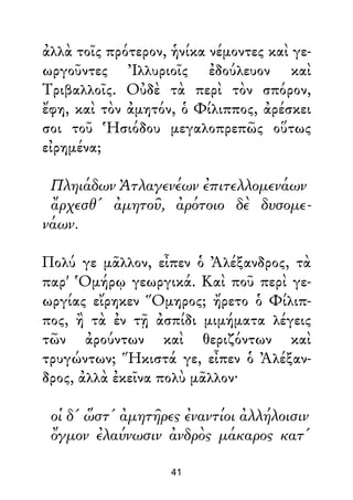 ἀλλὰ τοῖς πρότερον, ἡνίκα νέμοντες καὶ γε-
ωργοῦντες Ἰλλυριοῖς ἐδούλευον καὶ
Τριβαλλοῖς. Οὐδὲ τὰ περὶ τὸν σπόρον,
ἔφη, καὶ τὸν ἀμητόν, ὁ Φίλιππος, ἀρέσκει
σοι τοῦ Ἡσιόδου μεγαλοπρεπῶς οὕτως
εἰρημένα;
Πληιάδων Ἀτλαγενέων ἐπιτελλομενάων
ἄρχεσθ' ἀμητοῦ, ἀρότοιο δὲ δυσομε-
νάων.
Πολύ γε μᾶλλον, εἶπεν ὁ Ἀλέξανδρος, τὰ
παρ' Ὁμήρῳ γεωργικά. Καὶ ποῦ περὶ γε-
ωργίας εἴρηκεν Ὅμηρος; ἤρετο ὁ Φίλιπ-
πος, ἢ τὰ ἐν τῇ ἀσπίδι μιμήματα λέγεις
τῶν ἀρούντων καὶ θεριζόντων καὶ
τρυγώντων; Ἥκιστά γε, εἶπεν ὁ Ἀλέξαν-
δρος, ἀλλὰ ἐκεῖνα πολὺ μᾶλλον·
οἱ δ' ὥστ' ἀμητῆρες ἐναντίοι ἀλλήλοισιν
ὄγμον ἐλαύνωσιν ἀνδρὸς μάκαρος κατ'
41
 