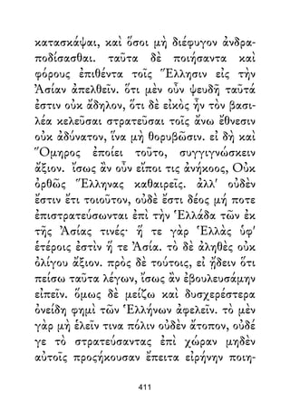 κατασκάψαι, καὶ ὅσοι μὴ διέφυγον ἀνδρα-
ποδίσασθαι. ταῦτα δὲ ποιήσαντα καὶ
φόρους ἐπιθέντα τοῖς Ἕλλησιν εἰς τὴν
Ἀσίαν ἀπελθεῖν. ὅτι μὲν οὖν ψευδῆ ταῦτά
ἐστιν οὐκ ἄδηλον, ὅτι δὲ εἰκὸς ἦν τὸν βασι-
λέα κελεῦσαι στρατεῦσαι τοῖς ἄνω ἔθνεσιν
οὐκ ἀδύνατον, ἵνα μὴ θορυβῶσιν. εἰ δὴ καὶ
Ὅμηρος ἐποίει τοῦτο, συγγιγνώσκειν
ἄξιον. ἴσως ἂν οὖν εἴποι τις ἀνήκοος, Οὐκ
ὀρθῶς Ἕλληνας καθαιρεῖς. ἀλλ' οὐδὲν
ἔστιν ἔτι τοιοῦτον, οὐδὲ ἔστι δέος μή ποτε
ἐπιστρατεύσωνται ἐπὶ τὴν Ἑλλάδα τῶν ἐκ
τῆς Ἀσίας τινές· ἥ τε γὰρ Ἑλλὰς ὑφ'
ἑτέροις ἐστὶν ἥ τε Ἀσία. τὸ δὲ ἀληθὲς οὐκ
ὀλίγου ἄξιον. πρὸς δὲ τούτοις, εἰ ᾔδειν ὅτι
πείσω ταῦτα λέγων, ἴσως ἂν ἐβουλευσάμην
εἰπεῖν. ὅμως δὲ μείζω καὶ δυσχερέστερα
ὀνείδη φημὶ τῶν Ἑλλήνων ἀφελεῖν. τὸ μὲν
γὰρ μὴ ἑλεῖν τινα πόλιν οὐδὲν ἄτοπον, οὐδέ
γε τὸ στρατεύσαντας ἐπὶ χώραν μηδὲν
αὐτοῖς προςήκουσαν ἔπειτα εἰρήνην ποιη-
411
 
