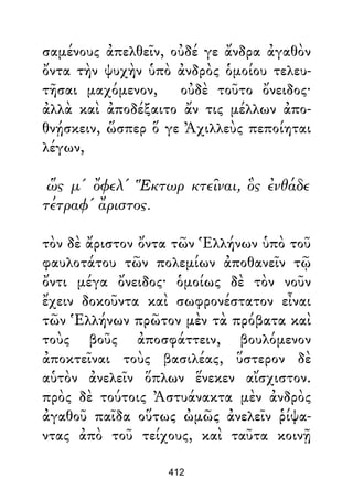σαμένους ἀπελθεῖν, οὐδέ γε ἄνδρα ἀγαθὸν
ὄντα τὴν ψυχὴν ὑπὸ ἀνδρὸς ὁμοίου τελευ-
τῆσαι μαχόμενον, οὐδὲ τοῦτο ὄνειδος·
ἀλλὰ καὶ ἀποδέξαιτο ἄν τις μέλλων ἀπο-
θνῄσκειν, ὥσπερ ὅ γε Ἀχιλλεὺς πεποίηται
λέγων,
ὥς μ' ὄφελ' Ἕκτωρ κτεῖναι, ὃς ἐνθάδε
τέτραφ' ἄριστος.
τὸν δὲ ἄριστον ὄντα τῶν Ἑλλήνων ὑπὸ τοῦ
φαυλοτάτου τῶν πολεμίων ἀποθανεῖν τῷ
ὄντι μέγα ὄνειδος· ὁμοίως δὲ τὸν νοῦν
ἔχειν δοκοῦντα καὶ σωφρονέστατον εἶναι
τῶν Ἑλλήνων πρῶτον μὲν τὰ πρόβατα καὶ
τοὺς βοῦς ἀποσφάττειν, βουλόμενον
ἀποκτεῖναι τοὺς βασιλέας, ὕστερον δὲ
αὑτὸν ἀνελεῖν ὅπλων ἕνεκεν αἴσχιστον.
πρὸς δὲ τούτοις Ἀστυάνακτα μὲν ἀνδρὸς
ἀγαθοῦ παῖδα οὕτως ὠμῶς ἀνελεῖν ῥίψα-
ντας ἀπὸ τοῦ τείχους, καὶ ταῦτα κοινῇ
412
 