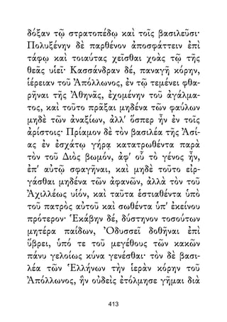 δόξαν τῷ στρατοπέδῳ καὶ τοῖς βασιλεῦσι·
Πολυξένην δὲ παρθένον ἀποσφάττειν ἐπὶ
τάφῳ καὶ τοιαύτας χεῖσθαι χοὰς τῷ τῆς
θεᾶς υἱεῖ· Κασσάνδραν δέ, παναγῆ κόρην,
ἱέρειαν τοῦ Ἀπόλλωνος, ἐν τῷ τεμένει φθα-
ρῆναι τῆς Ἀθηνᾶς, ἐχομένην τοῦ ἀγάλμα-
τος, καὶ τοῦτο πρᾶξαι μηδένα τῶν φαύλων
μηδὲ τῶν ἀναξίων, ἀλλ' ὅσπερ ἦν ἐν τοῖς
ἀρίστοις· Πρίαμον δὲ τὸν βασιλέα τῆς Ἀσί-
ας ἐν ἐσχάτῳ γήρᾳ κατατρωθέντα παρὰ
τὸν τοῦ ∆ιὸς βωμόν, ἀφ' οὗ τὸ γένος ἦν,
ἐπ' αὐτῷ σφαγῆναι, καὶ μηδὲ τοῦτο εἰρ-
γάσθαι μηδένα τῶν ἀφανῶν, ἀλλὰ τὸν τοῦ
Ἀχιλλέως υἱόν, καὶ ταῦτα ἑστιαθέντα ὑπὸ
τοῦ πατρὸς αὐτοῦ καὶ σωθέντα ὑπ' ἐκείνου
πρότερον· Ἑκάβην δέ, δύστηνον τοσούτων
μητέρα παίδων, Ὀδυσσεῖ δοθῆναι ἐπὶ
ὕβρει, ὑπό τε τοῦ μεγέθους τῶν κακῶν
πάνυ γελοίως κύνα γενέσθαι· τὸν δὲ βασι-
λέα τῶν Ἑλλήνων τὴν ἱερὰν κόρην τοῦ
Ἀπόλλωνος, ἣν οὐδεὶς ἐτόλμησε γῆμαι διὰ
413
 