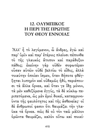12. ΟΛΥΜΠΙΚΟΣ
Η ΠΕΡΙ ΤΗΣ ΠΡΩΤΗΣ
ΤΟΥ ΘΕΟΥ ΕΝΝΟΙΑΣ
Ἀλλ' ἦ τὸ λεγόμενον, ὦ ἄνδρες, ἐγὼ καὶ
παρ' ὑμῖν καὶ παρ' ἑτέροις πλείοσι πέπονθα
τὸ τῆς γλαυκὸς ἄτοπον καὶ παράδοξον
πάθος; ἐκείνην γὰρ οὐδὲν σοφωτέραν
οὖσαν αὐτῶν οὐδὲ βελτίω τὸ εἶδος, ἀλλὰ
τοιαύτην ὁποίαν ἴσμεν, ὅταν δήποτε φθέγ-
ξηται λυπηρὸν καὶ οὐδαμῶς ἡδύ, περιέπου-
σι τὰ ἄλλα ὄρνεα, καὶ ὅταν γε ἴδῃ μόνον,
τὰ μὲν καθιζόμενα ἐγγύς, τὰ δὲ κύκλῳ πε-
ριπετόμενα, ὡς μὲν ἐμοὶ δοκεῖ, καταφρονο-
ῦντα τῆς φαυλότητος καὶ τῆς ἀσθενείας· οἱ
δὲ ἄνθρωποί φασιν ὅτι θαυμάζει τὴν γλα-
ῦκα τὰ ὄρνεα. πῶς δὲ οὐ τὸν ταῶ μᾶλλον
ὁρῶντα θαυμάζει, καλὸν οὕτω καὶ ποικί-
415
 
