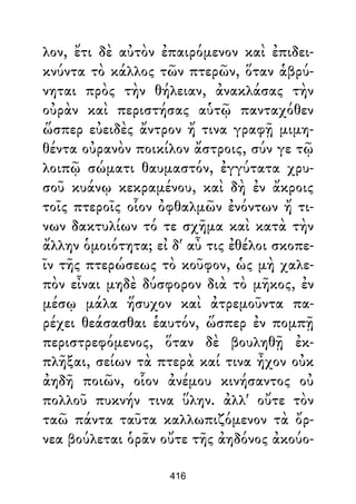 λον, ἔτι δὲ αὐτὸν ἐπαιρόμενον καὶ ἐπιδει-
κνύντα τὸ κάλλος τῶν πτερῶν, ὅταν ἁβρύ-
νηται πρὸς τὴν θήλειαν, ἀνακλάσας τὴν
οὐρὰν καὶ περιστήσας αὑτῷ πανταχόθεν
ὥσπερ εὐειδὲς ἄντρον ἤ τινα γραφῇ μιμη-
θέντα οὐρανὸν ποικίλον ἄστροις, σύν γε τῷ
λοιπῷ σώματι θαυμαστόν, ἐγγύτατα χρυ-
σοῦ κυάνῳ κεκραμένου, καὶ δὴ ἐν ἄκροις
τοῖς πτεροῖς οἷον ὀφθαλμῶν ἐνόντων ἤ τι-
νων δακτυλίων τό τε σχῆμα καὶ κατὰ τὴν
ἄλλην ὁμοιότητα; εἰ δ' αὖ τις ἐθέλοι σκοπε-
ῖν τῆς πτερώσεως τὸ κοῦφον, ὡς μὴ χαλε-
πὸν εἶναι μηδὲ δύσφορον διὰ τὸ μῆκος, ἐν
μέσῳ μάλα ἥσυχον καὶ ἀτρεμοῦντα πα-
ρέχει θεάσασθαι ἑαυτόν, ὥσπερ ἐν πομπῇ
περιστρεφόμενος, ὅταν δὲ βουληθῇ ἐκ-
πλῆξαι, σείων τὰ πτερὰ καί τινα ἦχον οὐκ
ἀηδῆ ποιῶν, οἷον ἀνέμου κινήσαντος οὐ
πολλοῦ πυκνήν τινα ὕλην. ἀλλ' οὔτε τὸν
ταῶ πάντα ταῦτα καλλωπιζόμενον τὰ ὄρ-
νεα βούλεται ὁρᾶν οὔτε τῆς ἀηδόνος ἀκούο-
416
 