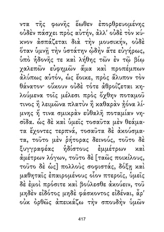 ντα τῆς φωνῆς ἕωθεν ἐπορθρευομένης
οὐδὲν πάσχει πρὸς αὐτήν, ἀλλ' οὐδὲ τὸν κύ-
κνον ἀσπάζεται διὰ τὴν μουσικήν, οὐδὲ
ὅταν ὑμνῇ τὴν ὑστάτην ᾠδὴν ἅτε εὐγήρως,
ὑπὸ ἡδονῆς τε καὶ λήθης τῶν ἐν τῷ βίῳ
χαλεπῶν εὐφημῶν ἅμα καὶ προπέμπων
ἀλύπως αὑτόν, ὡς ἔοικε, πρὸς ἄλυπον τὸν
θάνατον· οὔκουν οὐδὲ τότε ἀθροίζεται κη-
λούμενα τοῖς μέλεσι πρὸς ὄχθην ποταμοῦ
τινος ἢ λειμῶνα πλατὺν ἢ καθαρὰν ᾐόνα λί-
μνης ἤ τινα σμικρὰν εὐθαλῆ ποταμίαν νη-
σῖδα. ὡς δὲ καὶ ὑμεῖς τοσαῦτα μὲν θεάμα-
τα ἔχοντες τερπνά, τοσαῦτα δὲ ἀκούσμα-
τα, τοῦτο μὲν ῥήτορας δεινούς, τοῦτο δὲ
ξυγγραφέας ἡδίστους ἐμμέτρων καὶ
ἀμέτρων λόγων, τοῦτο δὲ [ταῶς ποικίλους,
τοῦτο δὲ ὡς] πολλοὺς σοφιστάς, δόξῃ καὶ
μαθηταῖς ἐπαιρομένους οἷον πτεροῖς, ὑμεῖς
δὲ ἐμοὶ πρόσιτε καὶ βούλεσθε ἀκούειν, τοῦ
μηδὲν εἰδότος μηδὲ φάσκοντος εἰδέναι, ἆρ'
οὐκ ὀρθῶς ἀπεικάζω τὴν σπουδὴν ὑμῶν
417
 