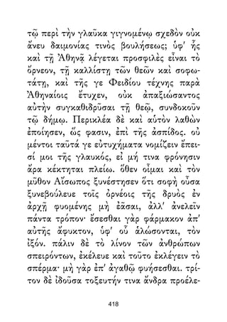 τῷ περὶ τὴν γλαῦκα γιγνομένῳ σχεδὸν οὐκ
ἄνευ δαιμονίας τινὸς βουλήσεως; ὑφ' ἧς
καὶ τῇ Ἀθηνᾷ λέγεται προσφιλὲς εἶναι τὸ
ὄρνεον, τῇ καλλίστῃ τῶν θεῶν καὶ σοφω-
τάτῃ, καὶ τῆς γε Φειδίου τέχνης παρὰ
Ἀθηναίοις ἔτυχεν, οὐκ ἀπαξιώσαντος
αὐτὴν συγκαθιδρῦσαι τῇ θεῷ, συνδοκοῦν
τῷ δήμῳ. Περικλέα δὲ καὶ αὑτὸν λαθὼν
ἐποίησεν, ὥς φασιν, ἐπὶ τῆς ἀσπίδος. οὐ
μέντοι ταῦτά γε εὐτυχήματα νομίζειν ἔπει-
σί μοι τῆς γλαυκός, εἰ μή τινα φρόνησιν
ἄρα κέκτηται πλείω. ὅθεν οἶμαι καὶ τὸν
μῦθον Αἴσωπος ξυνέστησεν ὅτι σοφὴ οὖσα
ξυνεβούλευε τοῖς ὀρνέοις τῆς δρυὸς ἐν
ἀρχῇ φυομένης μὴ ἐᾶσαι, ἀλλ' ἀνελεῖν
πάντα τρόπον· ἔσεσθαι γὰρ φάρμακον ἀπ'
αὐτῆς ἄφυκτον, ὑφ' οὗ ἁλώσονται, τὸν
ἰξόν. πάλιν δὲ τὸ λίνον τῶν ἀνθρώπων
σπειρόντων, ἐκέλευε καὶ τοῦτο ἐκλέγειν τὸ
σπέρμα· μὴ γὰρ ἐπ' ἀγαθῷ φυήσεσθαι. τρί-
τον δὲ ἰδοῦσα τοξευτήν τινα ἄνδρα προέλε-
418
 