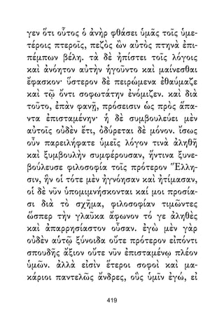 γεν ὅτι οὗτος ὁ ἀνὴρ φθάσει ὑμᾶς τοῖς ὑμε-
τέροις πτεροῖς, πεζὸς ὢν αὐτὸς πτηνὰ ἐπι-
πέμπων βέλη. τὰ δὲ ἠπίστει τοῖς λόγοις
καὶ ἀνόητον αὐτὴν ἡγοῦντο καὶ μαίνεσθαι
ἔφασκον· ὕστερον δὲ πειρώμενα ἐθαύμαζε
καὶ τῷ ὄντι σοφωτάτην ἐνόμιζεν. καὶ διὰ
τοῦτο, ἐπὰν φανῇ, πρόσεισιν ὡς πρὸς ἅπα-
ντα ἐπισταμένην· ἡ δὲ συμβουλεύει μὲν
αὐτοῖς οὐδὲν ἔτι, ὀδύρεται δὲ μόνον. ἴσως
οὖν παρειλήφατε ὑμεῖς λόγον τινὰ ἀληθῆ
καὶ ξυμβουλὴν συμφέρουσαν, ἥντινα ξυνε-
βούλευσε φιλοσοφία τοῖς πρότερον Ἕλλη-
σιν, ἣν οἱ τότε μὲν ἠγνόησαν καὶ ἠτίμασαν,
οἱ δὲ νῦν ὑπομιμνήσκονται καί μοι προσία-
σι διὰ τὸ σχῆμα, φιλοσοφίαν τιμῶντες
ὥσπερ τὴν γλαῦκα ἄφωνον τό γε ἀληθὲς
καὶ ἀπαρρησίαστον οὖσαν. ἐγὼ μὲν γὰρ
οὐδὲν αὑτῷ ξύνοιδα οὔτε πρότερον εἰπόντι
σπουδῆς ἄξιον οὔτε νῦν ἐπισταμένῳ πλέον
ὑμῶν. ἀλλὰ εἰσὶν ἕτεροι σοφοὶ καὶ μα-
κάριοι παντελῶς ἄνδρες, οὓς ὑμῖν ἐγώ, εἰ
419
 