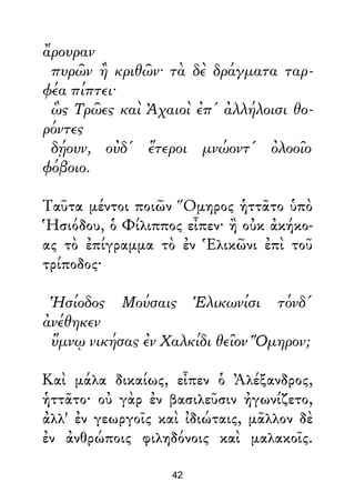 ἄρουραν
πυρῶν ἢ κριθῶν· τὰ δὲ δράγματα ταρ-
φέα πίπτει·
ὣς Τρῶες καὶ Ἀχαιοὶ ἐπ' ἀλλήλοισι θο-
ρόντες
δῄουν, οὐδ' ἕτεροι μνώοντ' ὀλοοῖο
φόβοιο.
Ταῦτα μέντοι ποιῶν Ὅμηρος ἡττᾶτο ὑπὸ
Ἡσιόδου, ὁ Φίλιππος εἶπεν· ἢ οὐκ ἀκήκο-
ας τὸ ἐπίγραμμα τὸ ἐν Ἑλικῶνι ἐπὶ τοῦ
τρίποδος·
Ἡσίοδος Μούσαις Ἑλικωνίσι τόνδ'
ἀνέθηκεν
ὕμνῳ νικήσας ἐν Χαλκίδι θεῖον Ὅμηρον;
Καὶ μάλα δικαίως, εἶπεν ὁ Ἀλέξανδρος,
ἡττᾶτο· οὐ γὰρ ἐν βασιλεῦσιν ἠγωνίζετο,
ἀλλ' ἐν γεωργοῖς καὶ ἰδιώταις, μᾶλλον δὲ
ἐν ἀνθρώποις φιληδόνοις καὶ μαλακοῖς.
42
 