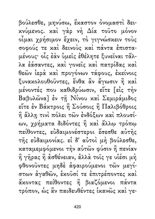 βούλεσθε, μηνύσω, ἕκαστον ὀνομαστὶ δει-
κνύμενος. καὶ γὰρ νὴ ∆ία τοῦτο μόνον
οἶμαι χρήσιμον ἔχειν, τὸ γιγνώσκειν τοὺς
σοφούς τε καὶ δεινοὺς καὶ πάντα ἐπιστα-
μένους· οἷς ἐὰν ὑμεῖς ἐθέλητε ξυνεῖναι τἄλ-
λα ἐάσαντες, καὶ γονεῖς καὶ πατρίδας καὶ
θεῶν ἱερὰ καὶ προγόνων τάφους, ἐκείνοις
ξυνακολουθοῦντες, ἔνθα ἂν ἄγωσιν ἢ καὶ
μένοντές που καθιδρύωσιν, εἴτε [εἰς τὴν
Βαβυλῶνα] ἐν τῇ Νίνου καὶ Σεμιράμιδος
εἴτε ἐν Βάκτροις ἢ Σούσοις ἢ Παλιβόθροις
ἢ ἄλλῃ τινὶ πόλει τῶν ἐνδόξων καὶ πλουσί-
ων, χρήματα διδόντες ἢ καὶ ἄλλῳ τρόπῳ
πείθοντες, εὐδαιμονέστεροι ἔσεσθε αὐτῆς
τῆς εὐδαιμονίας. εἰ δ' αὐτοὶ μὴ βούλεσθε,
καταμεμφόμενοι τὴν αὑτῶν φύσιν ἢ πενίαν
ἢ γῆρας ἢ ἀσθένειαν, ἀλλὰ τοῖς γε υἱέσι μὴ
φθονοῦντες μηδὲ ἀφαιρούμενοι τῶν μεγί-
στων ἀγαθῶν, ἑκοῦσί τε ἐπιτρέποντες καὶ
ἄκοντας πείθοντες ἢ βιαζόμενοι πάντα
τρόπον, ὡς ἂν παιδευθέντες ἱκανῶς καὶ γε-
420
 