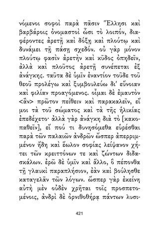 νόμενοι σοφοὶ παρὰ πᾶσιν Ἕλλησι καὶ
βαρβάροις ὀνομαστοὶ ὦσι τὸ λοιπόν, δια-
φέροντες ἀρετῇ καὶ δόξῃ καὶ πλούτῳ καὶ
δυνάμει τῇ πάσῃ σχεδόν. οὐ γὰρ μόνον
πλούτῳ φασὶν ἀρετὴν καὶ κῦδος ὀπηδεῖν,
ἀλλὰ καὶ πλοῦτος ἀρετῇ συνέπεται ἐξ
ἀνάγκης. ταῦτα δὲ ὑμῖν ἐναντίον τοῦδε τοῦ
θεοῦ προλέγω καὶ ξυμβουλεύω δι' εὔνοιαν
καὶ φιλίαν προαγόμενος. οἶμαι δὲ ἐμαυτὸν
<ἂν> πρῶτον πείθειν καὶ παρακαλεῖν, εἴ
μοι τὰ τοῦ σώματος καὶ τὰ τῆς ἡλικίας
ἐπεδέχετο· ἀλλὰ γὰρ ἀνάγκη διὰ τὸ [κακο-
παθεῖν], εἴ πού τι δυνησόμεθα εὑρέσθαι
παρὰ τῶν παλαιῶν ἀνδρῶν ὥσπερ ἀπερριμ-
μένον ἤδη καὶ ἕωλον σοφίας λείψανον χή-
τει τῶν κρειττόνων τε καὶ ζώντων διδα-
σκάλων. ἐρῶ δὲ ὑμῖν καὶ ἄλλο, ὃ πέπονθα
τῇ γλαυκὶ παραπλήσιον, ἐὰν καὶ βούλησθε
καταγελᾶν τῶν λόγων. ὥσπερ γὰρ ἐκείνη
αὐτὴ μὲν οὐδὲν χρῆται τοῖς προσπετο-
μένοις, ἀνδρὶ δὲ ὀρνιθοθήρᾳ πάντων λυσι-
421
 