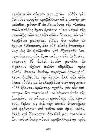 τελέστατόν <ἐστι> κτημάτων· οὐδὲν γὰρ
δεῖ οὔτε τροφὴν προβάλλειν οὔτε φωνὴν μι-
μεῖσθαι, μόνον δ' ἐπιδεικνύντα τὴν γλαῦκα
πολὺ πλῆθος ἔχειν ὀρνέων· οὕτω κἀμοὶ τῆς
σπουδῆς τῶν πολλῶν οὐδὲν ὄφελος. οὐ γὰρ
λαμβάνω μαθητάς, εἰδὼς ὅτι οὐδὲν ἂν
ἔχοιμι διδάσκειν, ἅτε οὐδ' αὐτὸς ἐπιστάμε-
νος· ὡς δὲ ψεύδεσθαι καὶ ἐξαπατᾶν ὑπι-
σχνούμενος, οὐκ ἔχω ταύτην τὴν ἀνδρείαν·
σοφιστῇ δὲ ἀνδρὶ ξυνὼν μεγάλα ἂν
ὠφέλουν ὄχλον πολὺν ἀθροίζων πρὸς
αὑτόν, ἔπειτα ἐκείνῳ παρέχων ὅπως βού-
λεται διαθέσθαι τὴν ἄγραν. ἀλλ' οὐκ οἶδα
ὅπως οὐδείς με ἀναλαμβάνει τῶν σοφιστῶν
οὐδὲ ἥδονται ὁρῶντες. σχεδὸν μὲν οὖν ἐπί-
σταμαι ὅτι πιστεύετέ μοι λέγοντι ὑπὲρ τῆς
ἀπειρίας τε κἀνεπιστημοσύνης τῆς ἐμαυ-
τοῦ, δῆλον ὡς διὰ τὴν αὑτῶν ἐπιστήμην
καὶ φρόνησιν· καὶ τοῦτο οὐκ ἐμοὶ μόνον,
ἀλλὰ καὶ Σωκράτει δοκεῖτέ μοι πιστεύειν
ἄν, ταὐτὰ ὑπὲρ αὑτοῦ προβαλλομένῳ πρὸς
422
 