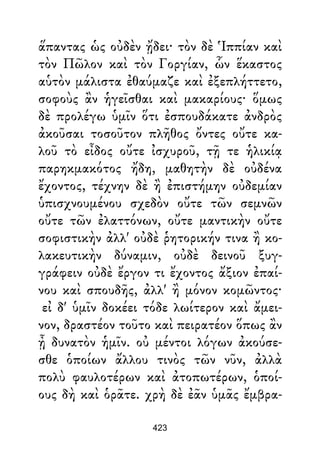 ἅπαντας ὡς οὐδὲν ᾔδει· τὸν δὲ Ἱππίαν καὶ
τὸν Πῶλον καὶ τὸν Γοργίαν, ὧν ἕκαστος
αὑτὸν μάλιστα ἐθαύμαζε καὶ ἐξεπλήττετο,
σοφοὺς ἂν ἡγεῖσθαι καὶ μακαρίους· ὅμως
δὲ προλέγω ὑμῖν ὅτι ἐσπουδάκατε ἀνδρὸς
ἀκοῦσαι τοσοῦτον πλῆθος ὄντες οὔτε κα-
λοῦ τὸ εἶδος οὔτε ἰσχυροῦ, τῇ τε ἡλικίᾳ
παρηκμακότος ἤδη, μαθητὴν δὲ οὐδένα
ἔχοντος, τέχνην δὲ ἢ ἐπιστήμην οὐδεμίαν
ὑπισχνουμένου σχεδὸν οὔτε τῶν σεμνῶν
οὔτε τῶν ἐλαττόνων, οὔτε μαντικὴν οὔτε
σοφιστικὴν ἀλλ' οὐδὲ ῥητορικήν τινα ἢ κο-
λακευτικὴν δύναμιν, οὐδὲ δεινοῦ ξυγ-
γράφειν οὐδὲ ἔργον τι ἔχοντος ἄξιον ἐπαί-
νου καὶ σπουδῆς, ἀλλ' ἢ μόνον κομῶντος·
εἰ δ' ὑμῖν δοκέει τόδε λωίτερον καὶ ἄμει-
νον, δραστέον τοῦτο καὶ πειρατέον ὅπως ἂν
ᾖ δυνατὸν ἡμῖν. οὐ μέντοι λόγων ἀκούσε-
σθε ὁποίων ἄλλου τινὸς τῶν νῦν, ἀλλὰ
πολὺ φαυλοτέρων καὶ ἀτοπωτέρων, ὁποί-
ους δὴ καὶ ὁρᾶτε. χρὴ δὲ ἐᾶν ὑμᾶς ἔμβρα-
423
 