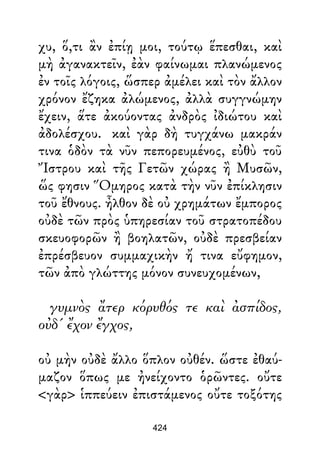 χυ, ὅ,τι ἂν ἐπίῃ μοι, τούτῳ ἕπεσθαι, καὶ
μὴ ἀγανακτεῖν, ἐὰν φαίνωμαι πλανώμενος
ἐν τοῖς λόγοις, ὥσπερ ἀμέλει καὶ τὸν ἄλλον
χρόνον ἔζηκα ἀλώμενος, ἀλλὰ συγγνώμην
ἔχειν, ἅτε ἀκούοντας ἀνδρὸς ἰδιώτου καὶ
ἀδολέσχου. καὶ γὰρ δὴ τυγχάνω μακράν
τινα ὁδὸν τὰ νῦν πεπορευμένος, εὐθὺ τοῦ
Ἴστρου καὶ τῆς Γετῶν χώρας ἢ Μυσῶν,
ὥς φησιν Ὅμηρος κατὰ τὴν νῦν ἐπίκλησιν
τοῦ ἔθνους. ἦλθον δὲ οὐ χρημάτων ἔμπορος
οὐδὲ τῶν πρὸς ὑπηρεσίαν τοῦ στρατοπέδου
σκευοφορῶν ἢ βοηλατῶν, οὐδὲ πρεσβείαν
ἐπρέσβευον συμμαχικὴν ἤ τινα εὔφημον,
τῶν ἀπὸ γλώττης μόνον συνευχομένων,
γυμνὸς ἄτερ κόρυθός τε καὶ ἀσπίδος,
οὐδ' ἔχον ἔγχος,
οὐ μὴν οὐδὲ ἄλλο ὅπλον οὐθέν. ὥστε ἐθαύ-
μαζον ὅπως με ἠνείχοντο ὁρῶντες. οὔτε
<γὰρ> ἱππεύειν ἐπιστάμενος οὔτε τοξότης
424
 