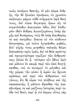 νικὸς πολέμου θεατής, τὸ μὲν σῶμα ἐνδε-
ής, τὴν δὲ ἡλικίαν προήκων, οὐ χρυσοῦν
σκῆπτρον φέρων οὐδὲ στέμματα ἱερὰ θεοῦ
τινος, ἐπὶ λύσει θυγατρὸς ἥκων εἰς τὸ
στρατόπεδον ἀναγκαίαν ὁδόν, ἀλλ' ἐπιθυ-
μῶν ἰδεῖν ἄνδρας ἀγωνιζομένους ὑπὲρ ἀρ-
χῆς καὶ δυνάμεως, τοὺς δὲ ὑπὲρ ἐλευθερίας
τε καὶ πατρίδος· ἔπειτα οὐ τὸν κίνδυνον
ἀποκνήσας, μὴ τοῦτο ἡγησάσθω μηδείς,
ἀλλ' εὐχῆς τινος μνησθεὶς παλαιᾶς δεῦρο
ἀπετράπην πρὸς ὑμᾶς, ἀεὶ τὰ θεῖα κρείττω
καὶ προυργιαίτερα νομίζων τῶν ἀνθρωπί-
νων, ἡλίκα ἂν ᾖ. πότερον οὖν ἥδιον ὑμῖν
καὶ μᾶλλον ἐν καιρῷ περὶ τῶν ἐκεῖ διηγή-
σασθαι, τοῦ τε ποταμοῦ τὸ μέγεθος καὶ
τῆς χώρας τὴν φύσιν ἢ ὡρῶν ὡς ἔχουσι
κράσεως καὶ περὶ τῶν ἀνθρώπων τοῦ
γένους, ἔτι δὲ οἶμαι τοῦ πλήθους καὶ τῆς
παρασκευῆς, ἢ μᾶλλον ἅψασθαι τῆς πρε-
σβυτέρας τε καὶ μείζονος ἱστορίας περὶ το-
ῦδε τοῦ θεοῦ, παρ' ᾧ νῦν ἐσμεν; οὗτος γὰρ
426
 