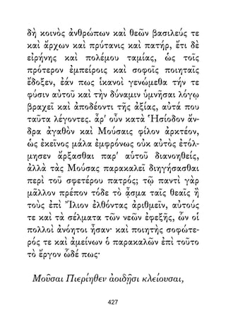 δὴ κοινὸς ἀνθρώπων καὶ θεῶν βασιλεύς τε
καὶ ἄρχων καὶ πρύτανις καὶ πατήρ, ἔτι δὲ
εἰρήνης καὶ πολέμου ταμίας, ὡς τοῖς
πρότερον ἐμπείροις καὶ σοφοῖς ποιηταῖς
ἔδοξεν, ἐάν πως ἱκανοὶ γενώμεθα τήν τε
φύσιν αὐτοῦ καὶ τὴν δύναμιν ὑμνῆσαι λόγῳ
βραχεῖ καὶ ἀποδέοντι τῆς ἀξίας, αὐτά που
ταῦτα λέγοντες. ἆρ' οὖν κατὰ Ἡσίοδον ἄν-
δρα ἀγαθὸν καὶ Μούσαις φίλον ἀρκτέον,
ὡς ἐκεῖνος μάλα ἐμφρόνως οὐκ αὐτὸς ἐτόλ-
μησεν ἄρξασθαι παρ' αὑτοῦ διανοηθείς,
ἀλλὰ τὰς Μούσας παρακαλεῖ διηγήσασθαι
περὶ τοῦ σφετέρου πατρός; τῷ παντὶ γὰρ
μᾶλλον πρέπον τόδε τὸ ᾆσμα ταῖς θεαῖς ἢ
τοὺς ἐπὶ Ἴλιον ἐλθόντας ἀριθμεῖν, αὐτούς
τε καὶ τὰ σέλματα τῶν νεῶν ἐφεξῆς, ὧν οἱ
πολλοὶ ἀνόητοι ἦσαν· καὶ ποιητὴς σοφώτε-
ρός τε καὶ ἀμείνων ὁ παρακαλῶν ἐπὶ τοῦτο
τὸ ἔργον ὧδέ πως·
Μοῦσαι Πιερίηθεν ἀοιδῇσι κλείουσαι,
427
 