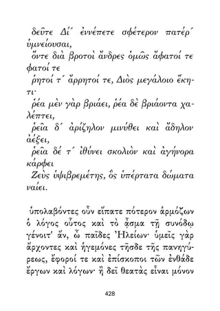 δεῦτε ∆ί' ἐννέπετε σφέτερον πατέρ'
ὑμνείουσαι,
ὅντε διὰ βροτοὶ ἄνδρες ὁμῶς ἄφατοί τε
φατοί τε
ῥητοί τ' ἄρρητοί τε, ∆ιὸς μεγάλοιο ἕκη-
τι·
ῥέα μὲν γὰρ βριάει, ῥέα δὲ βριάοντα χα-
λέπτει,
ῥεῖα δ' ἀρίζηλον μινύθει καὶ ἄδηλον
ἀέξει,
ῥεῖα δέ τ' ἰθύνει σκολιὸν καὶ ἀγήνορα
κάρφει
Ζεὺς ὑψιβρεμέτης, ὃς ὑπέρτατα δώματα
ναίει.
ὑπολαβόντες οὖν εἴπατε πότερον ἁρμόζων
ὁ λόγος οὗτος καὶ τὸ ᾆσμα τῇ συνόδῳ
γένοιτ' ἄν, ὦ παῖδες Ἠλείων· ὑμεῖς γὰρ
ἄρχοντες καὶ ἡγεμόνες τῆσδε τῆς πανηγύ-
ρεως, ἔφοροί τε καὶ ἐπίσκοποι τῶν ἐνθάδε
ἔργων καὶ λόγων· ἢ δεῖ θεατὰς εἶναι μόνον
428
 