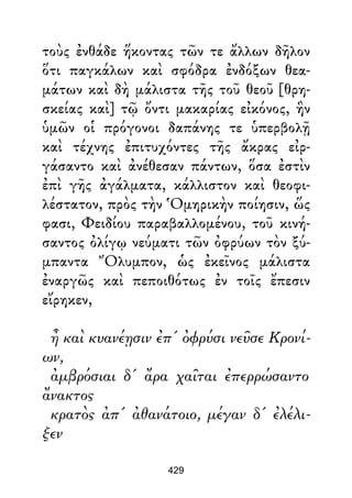 τοὺς ἐνθάδε ἥκοντας τῶν τε ἄλλων δῆλον
ὅτι παγκάλων καὶ σφόδρα ἐνδόξων θεα-
μάτων καὶ δὴ μάλιστα τῆς τοῦ θεοῦ [θρη-
σκείας καὶ] τῷ ὄντι μακαρίας εἰκόνος, ἣν
ὑμῶν οἱ πρόγονοι δαπάνης τε ὑπερβολῇ
καὶ τέχνης ἐπιτυχόντες τῆς ἄκρας εἰρ-
γάσαντο καὶ ἀνέθεσαν πάντων, ὅσα ἐστὶν
ἐπὶ γῆς ἀγάλματα, κάλλιστον καὶ θεοφι-
λέστατον, πρὸς τὴν Ὁμηρικὴν ποίησιν, ὥς
φασι, Φειδίου παραβαλλομένου, τοῦ κινή-
σαντος ὀλίγῳ νεύματι τῶν ὀφρύων τὸν ξύ-
μπαντα Ὄλυμπον, ὡς ἐκεῖνος μάλιστα
ἐναργῶς καὶ πεποιθότως ἐν τοῖς ἔπεσιν
εἴρηκεν,
ἦ καὶ κυανέῃσιν ἐπ' ὀφρύσι νεῦσε Κρονί-
ων,
ἀμβρόσιαι δ' ἄρα χαῖται ἐπερρώσαντο
ἄνακτος
κρατὸς ἀπ' ἀθανάτοιο, μέγαν δ' ἐλέλι-
ξεν
429
 