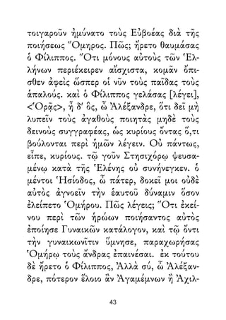 τοιγαροῦν ἠμύνατο τοὺς Εὐβοέας διὰ τῆς
ποιήσεως Ὅμηρος. Πῶς; ἤρετο θαυμάσας
ὁ Φίλιππος. Ὅτι μόνους αὐτοὺς τῶν Ἑλ-
λήνων περιέκειρεν αἴσχιστα, κομᾶν ὄπι-
σθεν ἀφεὶς ὥσπερ οἱ νῦν τοὺς παῖδας τοὺς
ἁπαλούς. καὶ ὁ Φίλιππος γελάσας [λέγει],
<Ὁρᾷς>, ἦ δ' ὃς, ὦ Ἀλέξανδρε, ὅτι δεῖ μὴ
λυπεῖν τοὺς ἀγαθοὺς ποιητὰς μηδὲ τοὺς
δεινοὺς συγγραφέας, ὡς κυρίους ὄντας ὅ,τι
βούλονται περὶ ἡμῶν λέγειν. Οὐ πάντως,
εἶπε, κυρίους. τῷ γοῦν Στησιχόρῳ ψευσα-
μένῳ κατὰ τῆς Ἑλένης οὐ συνήνεγκεν. ὁ
μέντοι Ἡσίοδος, ὦ πάτερ, δοκεῖ μοι οὐδὲ
αὐτὸς ἀγνοεῖν τὴν ἑαυτοῦ δύναμιν ὅσον
ἐλείπετο Ὁμήρου. Πῶς λέγεις; Ὅτι ἐκεί-
νου περὶ τῶν ἡρώων ποιήσαντος αὐτὸς
ἐποίησε Γυναικῶν κατάλογον, καὶ τῷ ὄντι
τὴν γυναικωνῖτιν ὕμνησε, παραχωρήσας
Ὁμήρῳ τοὺς ἄνδρας ἐπαινέσαι. ἐκ τούτου
δὲ ἤρετο ὁ Φίλιππος, Ἀλλὰ σύ, ὦ Ἀλέξαν-
δρε, πότερον ἕλοιο ἂν Ἀγαμέμνων ἢ Ἀχιλ-
43
 