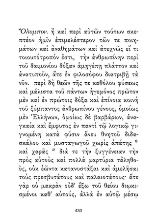 Ὄλυμπον. ἢ καὶ περὶ αὐτῶν τούτων σκε-
πτέον ἡμῖν ἐπιμελέστερον τῶν τε ποιη-
μάτων καὶ ἀναθημάτων καὶ ἀτεχνῶς εἴ τι
τοιουτότροπόν ἐστι, τὴν ἀνθρωπίνην περὶ
τοῦ δαιμονίου δόξαν ἁμῃγέπῃ πλάττον καὶ
ἀνατυποῦν, ἅτε ἐν φιλοσόφου διατριβῇ τὰ
νῦν. περὶ δὴ θεῶν τῆς τε καθόλου φύσεως
καὶ μάλιστα τοῦ πάντων ἡγεμόνος πρῶτον
μὲν καὶ ἐν πρώτοις δόξα καὶ ἐπίνοια κοινὴ
τοῦ ξύμπαντος ἀνθρωπίνου γένους, ὁμοίως
μὲν Ἑλλήνων, ὁμοίως δὲ βαρβάρων, ἀνα-
γκαία καὶ ἔμφυτος ἐν παντὶ τῷ λογικῷ γι-
γνομένη κατὰ φύσιν ἄνευ θνητοῦ διδα-
σκάλου καὶ μυσταγωγοῦ χωρὶς ἀπάτης *
καὶ χαρᾶς * διά τε τὴν ξυγγένειαν τὴν
πρὸς αὐτοὺς καὶ πολλὰ μαρτύρια τἀληθο-
ῦς, οὐκ ἐῶντα κατανυστάξαι καὶ ἀμελῆσαι
τοὺς πρεσβυτάτους καὶ παλαιοτάτους· ἅτε
γὰρ οὐ μακρὰν οὐδ' ἔξω τοῦ θείου διῳκι-
σμένοι καθ' αὑτούς, ἀλλὰ ἐν αὐτῷ μέσῳ
430
 