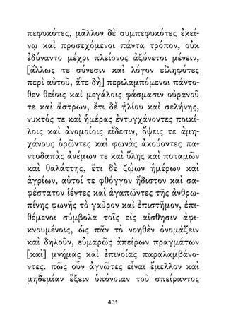 πεφυκότες, μᾶλλον δὲ συμπεφυκότες ἐκεί-
νῳ καὶ προσεχόμενοι πάντα τρόπον, οὐκ
ἐδύναντο μέχρι πλείονος ἀξύνετοι μένειν,
[ἄλλως τε σύνεσιν καὶ λόγον εἰληφότες
περὶ αὐτοῦ, ἅτε δὴ] περιλαμπόμενοι πάντο-
θεν θείοις καὶ μεγάλοις φάσμασιν οὐρανοῦ
τε καὶ ἄστρων, ἔτι δὲ ἡλίου καὶ σελήνης,
νυκτός τε καὶ ἡμέρας ἐντυγχάνοντες ποικί-
λοις καὶ ἀνομοίοις εἴδεσιν, ὄψεις τε ἀμη-
χάνους ὁρῶντες καὶ φωνὰς ἀκούοντες πα-
ντοδαπὰς ἀνέμων τε καὶ ὕλης καὶ ποταμῶν
καὶ θαλάττης, ἔτι δὲ ζῴων ἡμέρων καὶ
ἀγρίων, αὐτοί τε φθόγγον ἥδιστον καὶ σα-
φέστατον ἱέντες καὶ ἀγαπῶντες τῆς ἀνθρω-
πίνης φωνῆς τὸ γαῦρον καὶ ἐπιστῆμον, ἐπι-
θέμενοι σύμβολα τοῖς εἰς αἴσθησιν ἀφι-
κνουμένοις, ὡς πᾶν τὸ νοηθὲν ὀνομάζειν
καὶ δηλοῦν, εὐμαρῶς ἀπείρων πραγμάτων
[καὶ] μνήμας καὶ ἐπινοίας παραλαμβάνο-
ντες. πῶς οὖν ἀγνῶτες εἶναι ἔμελλον καὶ
μηδεμίαν ἕξειν ὑπόνοιαν τοῦ σπείραντος
431
 
