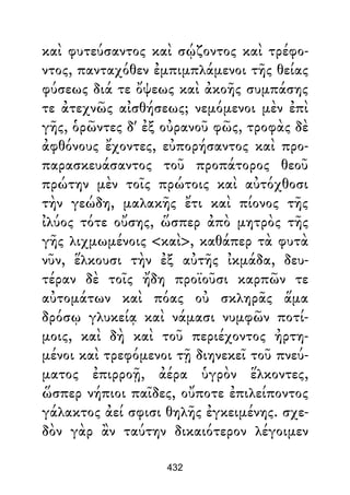 καὶ φυτεύσαντος καὶ σῴζοντος καὶ τρέφο-
ντος, πανταχόθεν ἐμπιμπλάμενοι τῆς θείας
φύσεως διά τε ὄψεως καὶ ἀκοῆς συμπάσης
τε ἀτεχνῶς αἰσθήσεως; νεμόμενοι μὲν ἐπὶ
γῆς, ὁρῶντες δ' ἐξ οὐρανοῦ φῶς, τροφὰς δὲ
ἀφθόνους ἔχοντες, εὐπορήσαντος καὶ προ-
παρασκευάσαντος τοῦ προπάτορος θεοῦ
πρώτην μὲν τοῖς πρώτοις καὶ αὐτόχθοσι
τὴν γεώδη, μαλακῆς ἔτι καὶ πίονος τῆς
ἰλύος τότε οὔσης, ὥσπερ ἀπὸ μητρὸς τῆς
γῆς λιχμωμένοις <καὶ>, καθάπερ τὰ φυτὰ
νῦν, ἕλκουσι τὴν ἐξ αὐτῆς ἰκμάδα, δευ-
τέραν δὲ τοῖς ἤδη προϊοῦσι καρπῶν τε
αὐτομάτων καὶ πόας οὐ σκληρᾶς ἅμα
δρόσῳ γλυκείᾳ καὶ νάμασι νυμφῶν ποτί-
μοις, καὶ δὴ καὶ τοῦ περιέχοντος ἠρτη-
μένοι καὶ τρεφόμενοι τῇ διηνεκεῖ τοῦ πνεύ-
ματος ἐπιρροῇ, ἀέρα ὑγρὸν ἕλκοντες,
ὥσπερ νήπιοι παῖδες, οὔποτε ἐπιλείποντος
γάλακτος ἀεί σφισι θηλῆς ἐγκειμένης. σχε-
δὸν γὰρ ἂν ταύτην δικαιότερον λέγοιμεν
432
 