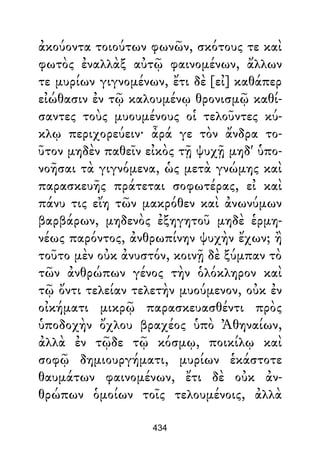 ἀκούοντα τοιούτων φωνῶν, σκότους τε καὶ
φωτὸς ἐναλλὰξ αὐτῷ φαινομένων, ἄλλων
τε μυρίων γιγνομένων, ἔτι δὲ [εἰ] καθάπερ
εἰώθασιν ἐν τῷ καλουμένῳ θρονισμῷ καθί-
σαντες τοὺς μυουμένους οἱ τελοῦντες κύ-
κλῳ περιχορεύειν· ἆρά γε τὸν ἄνδρα το-
ῦτον μηδὲν παθεῖν εἰκὸς τῇ ψυχῇ μηδ' ὑπο-
νοῆσαι τὰ γιγνόμενα, ὡς μετὰ γνώμης καὶ
παρασκευῆς πράτεται σοφωτέρας, εἰ καὶ
πάνυ τις εἴη τῶν μακρόθεν καὶ ἀνωνύμων
βαρβάρων, μηδενὸς ἐξηγητοῦ μηδὲ ἑρμη-
νέως παρόντος, ἀνθρωπίνην ψυχὴν ἔχων; ἢ
τοῦτο μὲν οὐκ ἀνυστόν, κοινῇ δὲ ξύμπαν τὸ
τῶν ἀνθρώπων γένος τὴν ὁλόκληρον καὶ
τῷ ὄντι τελείαν τελετὴν μυούμενον, οὐκ ἐν
οἰκήματι μικρῷ παρασκευασθέντι πρὸς
ὑποδοχὴν ὄχλου βραχέος ὑπὸ Ἀθηναίων,
ἀλλὰ ἐν τῷδε τῷ κόσμῳ, ποικίλῳ καὶ
σοφῷ δημιουργήματι, μυρίων ἑκάστοτε
θαυμάτων φαινομένων, ἔτι δὲ οὐκ ἀν-
θρώπων ὁμοίων τοῖς τελουμένοις, ἀλλὰ
434
 