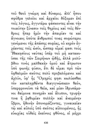 τοῦ θεοῦ γνώμη καὶ δύναμις. ἀλλ' ἦπου
σφόδρα γελοῖοι καὶ ἀρχαῖοι δόξομεν ἐπὶ
τοῖς λόγοις, ἐγγυτέρω φάσκοντες εἶναι τὴν
τοιαύτην ξύνεσιν τοῖς θηρίοις καὶ τοῖς δέν-
δροις ἤπερ ἡμῖν τὴν ἀπειρίαν τε καὶ
ἄγνοιαν; ὁπότε ἄνθρωποί τινες σοφώτεροι
γενόμενοι τῆς ἁπάσης σοφίας, οὐ κηρὸν ἐγ-
χέαντες τοῖς ὠσίν, ὥσπερ οἶμαί φασι τοὺς
Ἰθακησίους ναύτας ὑπὲρ τοῦ μὴ κατακο-
ῦσαι τῆς τῶν Σειρήνων ᾠδῆς, ἀλλὰ μολύ-
βδου τινὸς μαλθακὴν ὁμοῦ καὶ ἄτρωτον
ὑπὸ φωνῆς φύσιν, ἔτι δὲ οἶμαι πρὸ τῶν
ὀφθαλμῶν σκότος πολὺ προβαλόμενοι καὶ
ἀχλύν, ὑφ' ἧς Ὅμηρός φησι κωλύεσθαι
τὸν καταληφθέντα διαγιγνώσκειν θεόν,
ὑπερφρονοῦσι τὰ θεῖα, καὶ μίαν ἱδρυσάμε-
νοι δαίμονα πονηρὰν καὶ ἄλυπον, τρυφήν
τινα ἢ ῥᾳθυμίαν πολλὴν καὶ ἀνειμένην
ὕβριν, ἡδονὴν ἐπονομάζοντες, γυναικείαν
τῷ καὶ αὐλοῖς ὑπὸ σκότος αὐλουμένοις, ἧς
εὐωχίας οὐδεὶς ἐκείνοις φθόνος, εἰ μέχρι
436
 
