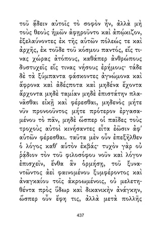 τοῦ ᾄδειν αὐτοῖς τὸ σοφὸν ἦν, ἀλλὰ μὴ
τοὺς θεοὺς ἡμῶν ἀφῃροῦντο καὶ ἀπῴκιζον,
ἐξελαύνοντες ἐκ τῆς αὑτῶν πόλεώς τε καὶ
ἀρχῆς, ἐκ τοῦδε τοῦ κόσμου παντός, εἴς τι-
νας χώρας ἀτόπους, καθάπερ ἀνθρώπους
δυστυχεῖς εἴς τινας νήσους ἐρήμους· τάδε
δὲ τὰ ξύμπαντα φάσκοντες ἀγνώμονα καὶ
ἄφρονα καὶ ἀδέςποτα καὶ μηδένα ἔχοντα
ἄρχοντα μηδὲ ταμίαν μηδὲ ἐπιστάτην πλα-
νᾶσθαι εἰκῇ καὶ φέρεσθαι, μηδενὸς μήτε
νῦν προνοοῦντος μήτε πρότερον ἐργασα-
μένου τὸ πᾶν, μηδὲ ὥσπερ οἱ παῖδες τοὺς
τροχοὺς αὐτοὶ κινήσαντες εἶτα ἐῶσιν ἀφ'
αὑτῶν φέρεσθαι. ταῦτα μὲν οὖν ἐπεξῆλθεν
ὁ λόγος καθ' αὑτὸν ἐκβάς· τυχὸν γὰρ οὐ
ῥᾴδιον τὸν τοῦ φιλοσόφου νοῦν καὶ λόγον
ἐπισχεῖν, ἔνθα ἂν ὁρμήσῃ, τοῦ ξυνα-
ντῶντος ἀεὶ φαινομένου ξυμφέροντος καὶ
ἀναγκαίου τοῖς ἀκροωμένοις, οὐ μελετη-
θέντα πρὸς ὕδωρ καὶ δικανικὴν ἀνάγκην,
ὥσπερ οὖν ἔφη τις, ἀλλὰ μετὰ πολλῆς
437
 