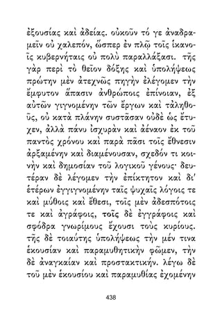ἐξουσίας καὶ ἀδείας. οὐκοῦν τό γε ἀναδρα-
μεῖν οὐ χαλεπόν, ὥσπερ ἐν πλῷ τοῖς ἱκανο-
ῖς κυβερνήταις οὐ πολὺ παραλλάξασι. τῆς
γὰρ περὶ τὸ θεῖον δόξης καὶ ὑπολήψεως
πρώτην μὲν ἀτεχνῶς πηγὴν ἐλέγομεν τὴν
ἔμφυτον ἅπασιν ἀνθρώποις ἐπίνοιαν, ἐξ
αὐτῶν γιγνομένην τῶν ἔργων καὶ τἀληθο-
ῦς, οὐ κατὰ πλάνην συστᾶσαν οὐδὲ ὡς ἔτυ-
χεν, ἀλλὰ πάνυ ἰσχυρὰν καὶ ἀέναον ἐκ τοῦ
παντὸς χρόνου καὶ παρὰ πᾶσι τοῖς ἔθνεσιν
ἀρξαμένην καὶ διαμένουσαν, σχεδόν τι κοι-
νὴν καὶ δημοσίαν τοῦ λογικοῦ γένους· δευ-
τέραν δὲ λέγομεν τὴν ἐπίκτητον καὶ δι'
ἑτέρων ἐγγιγνομένην ταῖς ψυχαῖς λόγοις τε
καὶ μύθοις καὶ ἔθεσι, τοῖς μὲν ἀδεσπότοις
τε καὶ ἀγράφοις, τοῖς δὲ ἐγγράφοις καὶ
σφόδρα γνωρίμους ἔχουσι τοὺς κυρίους.
τῆς δὲ τοιαύτης ὑπολήψεως τὴν μέν τινα
ἑκουσίαν καὶ παραμυθητικὴν φῶμεν, τὴν
δὲ ἀναγκαίαν καὶ προστακτικήν. λέγω δὲ
τοῦ μὲν ἑκουσίου καὶ παραμυθίας ἐχομένην
438
 