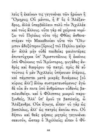 λεὺς ἢ ἐκείνων τις γεγονέναι τῶν ἡρώων ἢ
Ὅμηρος; Οὐ μέντοι, ἦ δ' ὃς ὁ Ἀλέξαν-
δρος, ἀλλὰ ὑπερβάλλειν πολὺ τὸν Ἀχιλλέα
καὶ τοὺς ἄλλους. οὔτε γὰρ σὲ χείρονα νομί-
ζω τοῦ Πηλέως οὔτε τῆς Φθίας ἀσθενε-
στέραν τὴν Μακεδονίαν οὔτε τὸν Ὄλυ-
μπον ἀδοξότερον [ὄρους] τοῦ Πηλίου φαίην
ἄν· ἀλλὰ μὴν οὐδὲ παιδείας φαυλοτέρας
ἐπιτετύχηκα ὑπ' Ἀριστοτέλους ἢ ἐκεῖνος
ὑπὸ Φοίνικος τοῦ Ἀμύντορος, φυγάδος ἀν-
δρὸς καὶ διαφόρου τῷ πατρί. πρὸς δὲ αὖ
τούτοις ὁ μὲν Ἀχιλλεὺς ὑπήκουεν ἑτέροις,
καὶ πέμπεται μετὰ μικρᾶς δυνάμεως [οὐ
κύριος ἀλλ'] ἄλλῳ συστρατευσόμενος· ἐγὼ
δὲ οὐκ ἄν ποτε ὑπὸ ἀνθρώπων οὐδενὸς βα-
σιλευθείην. καὶ ὁ Φίλιππος μικροῦ παρο-
ξυνθείς, Ἀλλ' ὑπ' ἐμοῦ γε βασιλεύῃ, ὦ
Ἀλέξανδρε. Οὐκ ἔγωγε, εἶπεν· οὐ γὰρ ὡς
βασιλέως, ἀλλ' ὡς πατρὸς ἀκούω σου. Οὐ
δήπου καὶ θεᾶς φήσεις μητρὸς γεγονέναι
σεαυτόν, ὥσπερ ὁ Ἀχιλλεύς; εἶπεν ὁ Φί-
44
 