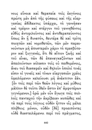 νους εὔνοια καὶ θεραπεία τοῖς ἐκγόνοις
πρώτη μὲν ἀπὸ τῆς φύσεως καὶ τῆς εὐερ-
γεσίας ἀδίδακτος ὑπάρχει, τὸ γεννῆσαν
καὶ τρέφον καὶ στέργον τοῦ γεννηθέντος
εὐθὺς ἀντιφιλοῦντος καὶ ἀντιθεραπεύοντος
ὅπως ἂν ᾖ δυνατόν, δευτέρα δὲ καὶ τρίτη
ποιητῶν καὶ νομοθετῶν, τῶν μὲν παραι-
νούντων μὴ ἀποστερεῖν χάριν τὸ πρεσβύτε-
ρον καὶ ξυγγενές, ἔτι δὲ αἴτιον ζωῆς καὶ
τοῦ εἶναι, τῶν δὲ ἐπαναγκαζόντων καὶ
ἀπειλούντων κόλασιν τοῖς οὐ πειθομένοις,
ἄνευ τοῦ διασαφεῖν καὶ δηλοῦν ὁποῖοί τινές
εἰσιν οἱ γονεῖς καὶ τίνων εὐεργεσιῶν χρέος
ὀφειλόμενον κελεύουσι μὴ ἀνέκτιτον ἐᾶν.
[ἐν τοῖς περὶ τῶν θεῶν λόγοις καὶ μύθοις
μᾶλλον δὲ τοῦτο ἰδεῖν ἔστιν ἐπ' ἀμφοτέρων
γιγνόμενον.] ὁρῶ μὲν οὖν ἔγωγε τοῖς πολ-
λοῖς πανταχοῦ τὴν ἀκρίβειαν κοπῶδες καὶ
τὰ περὶ τοὺς λόγους οὐδὲν ἧττον οἷς μέλει
πλήθους μόνον, οὐδὲν [δὲ] προειπόντες
οὐδὲ διαστειλάμενοι περὶ τοῦ πράγματος,
440
 