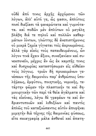 οὐδὲ ἀπό τινος ἀρχῆς ἀρχόμενοι τῶν
λόγων, ἀλλ' αὐτό γε, ὥς φασιν, ἀπλύτοις
ποσὶ διεξίασι τὰ φανερώτατα καὶ γυμνότα-
τα. καὶ ποδῶν μὲν ἀπλύτων οὐ μεγάλη
βλάβη διά τε πηλοῦ καὶ πολλῶν καθαρ-
μάτων ἰόντων, γλώττης δὲ ἀνεπιστήμονος
οὐ μικρὰ ζημία γίγνεται τοῖς ἀκροωμένοις.
ἀλλὰ γὰρ εἰκὸς τοὺς πεπαιδευμένους, ὧν
λόγον τινὰ ἔχειν ἄξιον, συνεξανύειν καὶ συ-
νεκπονεῖν, μέχρις ἂν ὡς ἐκ καμπῆς τινος
καὶ δυσχωρίας καταστήσωμεν εἰς εὐθεῖαν
τοὺς λόγους. τριῶν δὴ προκειμένων γε-
νέσεων τῆς δαιμονίου παρ' ἀνθρώποις ὑπο-
λήψεως, ἐμφύτου, ποιητικῆς, νομικῆς, τε-
τάρτην φῶμεν τὴν πλαστικήν τε καὶ δη-
μιουργικὴν τῶν περὶ τὰ θεῖα ἀγάλματα καὶ
τὰς εἰκόνας, λέγω δὲ γραφέων τε καὶ ἀν-
δριαντοποιῶν καὶ λιθοξόων καὶ παντὸς
ἁπλῶς τοῦ καταξιώσαντος αὑτὸν ἀποφῆναι
μιμητὴν διὰ τέχνης τῆς δαιμονίας φύσεως,
εἴτε σκιαγραφίᾳ μάλα ἀσθενεῖ καὶ ἀπατη-
441
 