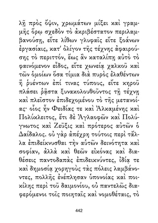 λῇ πρὸς ὄψιν, χρωμάτων μίξει καὶ γραμ-
μῆς ὅρῳ σχεδὸν τὸ ἀκριβέστατον περιλαμ-
βανούσῃ, εἴτε λίθων γλυφαῖς εἴτε ξοάνων
ἐργασίαις, κατ' ὀλίγον τῆς τέχνης ἀφαιρού-
σης τὸ περιττόν, ἕως ἂν καταλίπῃ αὐτὸ τὸ
φαινόμενον εἶδος, εἴτε χωνείᾳ χαλκοῦ καὶ
τῶν ὁμοίων ὅσα τίμια διὰ πυρὸς ἐλαθέντων
ἢ ῥυέντων ἐπί τινας τύπους, εἴτε κηροῦ
πλάσει ῥᾷστα ξυνακολουθοῦντος τῇ τέχνῃ
καὶ πλεῖστον ἐπιδεχομένου τὸ τῆς μετανοί-
ας· οἷος ἦν Φειδίας τε καὶ Ἀλκαμένης καὶ
Πολύκλειτος, ἔτι δὲ Ἀγλαοφῶν καὶ Πολύ-
γνωτος καὶ Ζεῦξις καὶ πρότερος αὐτῶν ὁ
∆αίδαλος. οὐ γὰρ ἀπέχρη τούτοις περὶ τἄλ-
λα ἐπιδείκνυσθαι τὴν αὑτῶν δεινότητα καὶ
σοφίαν, ἀλλὰ καὶ θεῶν εἰκόνας καὶ δια-
θέσεις παντοδαπὰς ἐπιδεικνύντες, ἰδίᾳ τε
καὶ δημοσίᾳ χορηγοὺς τὰς πόλεις λαμβάνο-
ντες, πολλῆς ἐνέπλησαν ὑπονοίας καὶ ποι-
κίλης περὶ τοῦ δαιμονίου, οὐ παντελῶς δια-
φερόμενοι τοῖς ποιηταῖς καὶ νομοθέταις, τὸ
442
 