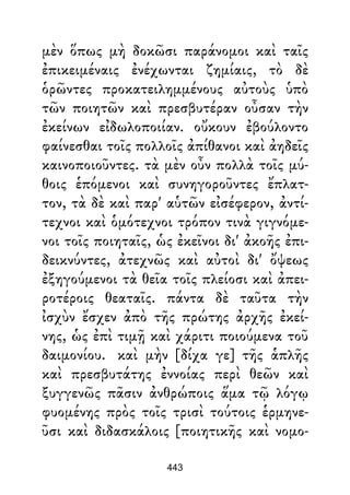 μὲν ὅπως μὴ δοκῶσι παράνομοι καὶ ταῖς
ἐπικειμέναις ἐνέχωνται ζημίαις, τὸ δὲ
ὁρῶντες προκατειλημμένους αὐτοὺς ὑπὸ
τῶν ποιητῶν καὶ πρεσβυτέραν οὖσαν τὴν
ἐκείνων εἰδωλοποιίαν. οὔκουν ἐβούλοντο
φαίνεσθαι τοῖς πολλοῖς ἀπίθανοι καὶ ἀηδεῖς
καινοποιοῦντες. τὰ μὲν οὖν πολλὰ τοῖς μύ-
θοις ἑπόμενοι καὶ συνηγοροῦντες ἔπλατ-
τον, τὰ δὲ καὶ παρ' αὑτῶν εἰσέφερον, ἀντί-
τεχνοι καὶ ὁμότεχνοι τρόπον τινὰ γιγνόμε-
νοι τοῖς ποιηταῖς, ὡς ἐκεῖνοι δι' ἀκοῆς ἐπι-
δεικνύντες, ἀτεχνῶς καὶ αὐτοὶ δι' ὄψεως
ἐξηγούμενοι τὰ θεῖα τοῖς πλείοσι καὶ ἀπει-
ροτέροις θεαταῖς. πάντα δὲ ταῦτα τὴν
ἰσχὺν ἔσχεν ἀπὸ τῆς πρώτης ἀρχῆς ἐκεί-
νης, ὡς ἐπὶ τιμῇ καὶ χάριτι ποιούμενα τοῦ
δαιμονίου. καὶ μὴν [δίχα γε] τῆς ἁπλῆς
καὶ πρεσβυτάτης ἐννοίας περὶ θεῶν καὶ
ξυγγενῶς πᾶσιν ἀνθρώποις ἅμα τῷ λόγῳ
φυομένης πρὸς τοῖς τρισὶ τούτοις ἑρμηνε-
ῦσι καὶ διδασκάλοις [ποιητικῆς καὶ νομο-
443
 