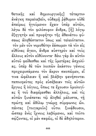 θετικῆς καὶ δημιουργικῆς] τέταρτον
ἀνάγκη παραλαβεῖν, οὐδαμῇ ῥᾴθυμον οὐδὲ
ἀπείρως ἡγούμενον ἔχειν ὑπὲρ αὐτῶν,
λέγω δὲ τὸν φιλόσοφον ἄνδρα, [ἢ] λόγῳ
ἐξηγητὴν καὶ προφήτην τῆς ἀθανάτου φύ-
σεως ἀληθέστατον ἴσως καὶ τελειότατον.
τὸν μὲν οὖν νομοθέτην ἐάσωμεν τὰ νῦν εἰς
εὐθύνας ἄγειν, ἄνδρα αὐστηρὸν καὶ τοὺς
ἄλλους αὐτὸν εὐθύνοντα· δέοι γὰρ ἂν αὐτὸν
αὑτοῦ φείδεσθαι καὶ τῆς ὑμετέρας ἀσχολί-
ας. ὑπὲρ δὲ τῶν λοιπῶν ἑκάστου γένους
προχειρισάμενοι τὸν ἄκρον σκοπῶμεν, εἴ
τινα ὠφέλειαν ἢ καὶ βλάβην φανήσονται
πεποιηκότες πρὸς εὐσέβειαν τοῖς αὑτῶν
ἔργοις ἢ λόγοις, ὅπως τε ἔχουσιν ὁμολογί-
ας ἢ τοῦ διαφέρεσθαι ἀλλήλοις, καὶ τίς
αὐτῶν ξυνέπεται τῷ ἀληθεῖ μάλιστα, τῇ
πρώτῃ καὶ ἀδόλῳ γνώμῃ σύμφωνος ὤν.
πάντες [τοιγαροῦν] οὗτοι ξυνᾴδουσιν,
ὥσπερ ἑνὸς ἴχνους λαβόμενοι, καὶ τοῦτο
σῴζοντες, οἱ μὲν σαφῶς, οἱ δὲ ἀδηλότερον.
444
 
