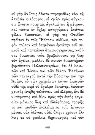 οὐ γὰρ ἂν ἴσως δέοιτο παραμυθίας <ὁ> τῇ
ἀληθείᾳ φιλόσοφος, εἰ <μὴ> πρὸς σύγκρι-
σιν ἄγοιτο ποιηταῖς ἀγαλμάτων ἢ μέτρων,
καὶ ταῦτα ἐν ὄχλῳ πανηγύρεως ἐκείνοις
φίλων δικαστῶν. εἰ γάρ τις Φειδίαν
πρῶτον ἐν τοῖς Ἕλλησιν εὐθύνοι, τὸν σο-
φὸν τοῦτον καὶ δαιμόνιον ἐργάτην τοῦ σε-
μνοῦ καὶ παγκάλου δημιουργήματος, καθί-
σας δικαστὰς τοὺς βραβεύοντας τῷ θεῷ
τὸν ἀγῶνα, μᾶλλον δὲ κοινὸν δικαστήριον
ξυμπάντων Πελοποννησίων, ἔτι δὲ Βοιω-
τῶν καὶ Ἰώνων καὶ τῶν ἄλλων Ἑλλήνων
τῶν πανταχοῦ κατὰ τὴν Εὐρώπην καὶ τὴν
Ἀσίαν, οὐ τῶν χρημάτων λόγον ἀπαιτῶν
οὐδὲ τῆς περὶ τὸ ἄγαλμα δαπάνης, ὁπόσων
χρυσὸς ὠνήθη ταλάντων καὶ ἐλέφας, ἔτι δὲ
κυπάριττος καὶ θύον πρὸς τὴν ἐντὸς ἐργα-
σίαν μόνιμος ὕλη καὶ ἀδιάφθορος, τροφῆς
τε καὶ μισθῶν ἀναλώματος τοῖς ἐργασα-
μένοις οὐκ ὀλίγοις οὐδὲ ὀλίγον χρόνον ἄλ-
λοις τε οὐ φαύλοις δημιουργοῖς καὶ τὸν
445
 
