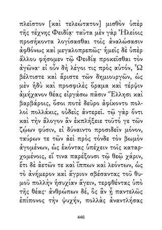 πλεῖστον [καὶ τελεώτατον] μισθὸν ὑπὲρ
τῆς τέχνης Φειδίᾳ· ταῦτα μὲν γὰρ Ἠλείοις
προσήκοντα λογίσασθαι τοῖς ἀναλώσασιν
ἀφθόνως καὶ μεγαλοπρεπῶς· ἡμεῖς δὲ ὑπὲρ
ἄλλου φήσομεν τῷ Φειδίᾳ προκεῖσθαι τὸν
ἀγῶνα· εἰ οὖν δὴ λέγοι τις πρὸς αὐτόν, Ὦ
βέλτιστε καὶ ἄριστε τῶν δημιουργῶν, ὡς
μὲν ἡδὺ καὶ προσφιλὲς ὅραμα καὶ τέρψιν
ἀμήχανον θέας εἰργάσω πᾶσιν Ἕλλησι καὶ
βαρβάροις, ὅσοι ποτὲ δεῦρο ἀφίκοντο πολ-
λοὶ πολλάκις, οὐδεὶς ἀντερεῖ. τῷ γὰρ ὄντι
καὶ τὴν ἄλογον ἂν ἐκπλήξειε τοῦτό γε τῶν
ζῴων φύσιν, εἰ δύναιντο προσιδεῖν μόνον,
ταύρων τε τῶν ἀεὶ πρὸς τόνδε τὸν βωμὸν
ἀγομένων, ὡς ἑκόντας ὑπέχειν τοῖς καταρ-
χομένοις, εἴ τινα παρέξουσι τῷ θεῷ χάριν,
ἔτι δὲ ἀετῶν τε καὶ ἵππων καὶ λεόντων, ὡς
τὸ ἀνήμερον καὶ ἄγριον σβέσαντας τοῦ θυ-
μοῦ πολλὴν ἡσυχίαν ἄγειν, τερφθέντας ὑπὸ
τῆς θέας· ἀνθρώπων δέ, ὃς ἂν ᾖ παντελῶς
ἐπίπονος τὴν ψυχήν, πολλὰς ἀναντλήσας
446
 