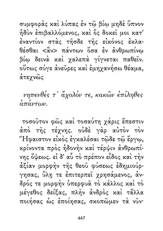συμφορὰς καὶ λύπας ἐν τῷ βίῳ μηδὲ ὕπνον
ἡδὺν ἐπιβαλλόμενος, καὶ ὃς δοκεῖ μοι κατ'
ἐναντίον στὰς τῆσδε τῆς εἰκόνος ἐκλα-
θέσθαι <ἂν> πάντων ὅσα ἐν ἀνθρωπίνῳ
βίῳ δεινὰ καὶ χαλεπὰ γίγνεται παθεῖν.
οὕτως σύγε ἀνεῦρες καὶ ἐμηχανήσω θέαμα,
ἀτεχνῶς
νηπενθές τ' ἄχολόν τε, κακῶν ἐπίληθες
ἁπάντων.
τοσοῦτον φῶς καὶ τοσαύτη χάρις ἔπεστιν
ἀπὸ τῆς τέχνης. οὐδὲ γὰρ αὐτὸν τὸν
Ἥφαιστον εἰκὸς ἐγκαλέσαι τῷδε τῷ ἔργῳ,
κρίνοντα πρὸς ἡδονὴν καὶ τέρψιν ἀνθρωπί-
νης ὄψεως. εἰ δ' αὖ τὸ πρέπον εἶδος καὶ τὴν
ἀξίαν μορφὴν τῆς θεοῦ φύσεως ἐδημιούρ-
γησας, ὕλῃ τε ἐπιτερπεῖ χρησάμενος, ἀν-
δρός τε μορφὴν ὑπερφυᾶ τὸ κάλλος καὶ τὸ
μέγεθος δείξας, πλὴν ἀνδρὸς καὶ τἄλλα
ποιήσας ὡς ἐποίησας, σκοπῶμεν τὰ νῦν·
447
 