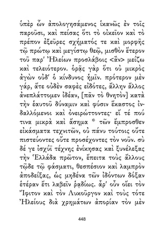 ὑπὲρ ὧν ἀπολογησάμενος ἱκανῶς ἐν τοῖς
παροῦσι, καὶ πείσας ὅτι τὸ οἰκεῖον καὶ τὸ
πρέπον ἐξεῦρες σχήματός τε καὶ μορφῆς
τῷ πρώτῳ καὶ μεγίστῳ θεῷ, μισθὸν ἕτερον
τοῦ παρ' Ἠλείων προσλάβοις <ἂν> μείζω
καὶ τελειότερον. ὁρᾷς γὰρ ὅτι οὐ μικρὸς
ἀγὼν οὐδ' ὁ κίνδυνος ἡμῖν. πρότερον μὲν
γάρ, ἅτε οὐδὲν σαφὲς εἰδότες, ἄλλην ἄλλος
ἀνεπλάττομεν ἰδέαν, [πᾶν τὸ θνητὸν] κατὰ
τὴν ἑαυτοῦ δύναμιν καὶ φύσιν ἕκαστος ἰν-
δαλλόμενοι καὶ ὀνειρώττοντες· εἴ τέ πού
τινα μικρὰ καὶ ἄσημα * τῶν ἔμπροσθεν
εἰκάσματα τεχνιτῶν, οὐ πάνυ τούτοις οὔτε
πιστεύοντες οὔτε προσέχοντες τὸν νοῦν. σὺ
δέ γε ἰσχύϊ τέχνης ἐνίκησας καὶ ξυνέλεξας
τὴν Ἑλλάδα πρῶτον, ἔπειτα τοὺς ἄλλους
τῷδε τῷ φάσματι, θεσπέσιον καὶ λαμπρὸν
ἀποδείξας, ὡς μηδένα τῶν ἰδόντων δόξαν
ἑτέραν ἔτι λαβεῖν ῥᾳδίως. ἆρ' οὖν οἴει τὸν
Ἴφιτον καὶ τὸν Λυκοῦργον καὶ τοὺς τότε
Ἠλείους διὰ χρημάτων ἀπορίαν τὸν μὲν
448
 