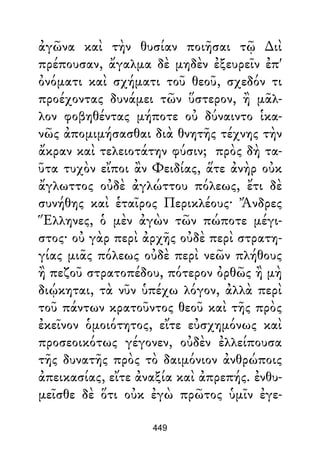 ἀγῶνα καὶ τὴν θυσίαν ποιῆσαι τῷ ∆ιὶ
πρέπουσαν, ἄγαλμα δὲ μηδὲν ἐξευρεῖν ἐπ'
ὀνόματι καὶ σχήματι τοῦ θεοῦ, σχεδόν τι
προέχοντας δυνάμει τῶν ὕστερον, ἢ μᾶλ-
λον φοβηθέντας μήποτε οὐ δύναιντο ἱκα-
νῶς ἀπομιμήσασθαι διὰ θνητῆς τέχνης τὴν
ἄκραν καὶ τελειοτάτην φύσιν; πρὸς δὴ τα-
ῦτα τυχὸν εἴποι ἂν Φειδίας, ἅτε ἀνὴρ οὐκ
ἄγλωττος οὐδὲ ἀγλώττου πόλεως, ἔτι δὲ
συνήθης καὶ ἑταῖρος Περικλέους· Ἄνδρες
Ἕλληνες, ὁ μὲν ἀγὼν τῶν πώποτε μέγι-
στος· οὐ γὰρ περὶ ἀρχῆς οὐδὲ περὶ στρατη-
γίας μιᾶς πόλεως οὐδὲ περὶ νεῶν πλήθους
ἢ πεζοῦ στρατοπέδου, πότερον ὀρθῶς ἢ μὴ
διῴκηται, τὰ νῦν ὑπέχω λόγον, ἀλλὰ περὶ
τοῦ πάντων κρατοῦντος θεοῦ καὶ τῆς πρὸς
ἐκεῖνον ὁμοιότητος, εἴτε εὐσχημόνως καὶ
προσεοικότως γέγονεν, οὐδὲν ἐλλείπουσα
τῆς δυνατῆς πρὸς τὸ δαιμόνιον ἀνθρώποις
ἀπεικασίας, εἴτε ἀναξία καὶ ἀπρεπής. ἐνθυ-
μεῖσθε δὲ ὅτι οὐκ ἐγὼ πρῶτος ὑμῖν ἐγε-
449
 