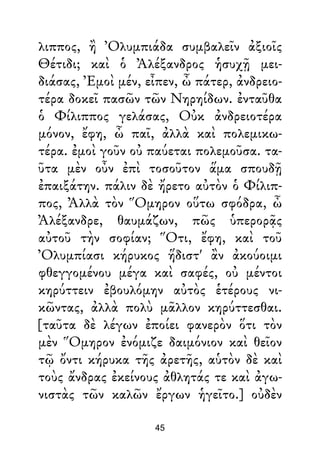 λιππος, ἢ Ὀλυμπιάδα συμβαλεῖν ἀξιοῖς
Θέτιδι; καὶ ὁ Ἀλέξανδρος ἡσυχῇ μει-
διάσας, Ἐμοὶ μέν, εἶπεν, ὦ πάτερ, ἀνδρειο-
τέρα δοκεῖ πασῶν τῶν Νηρηίδων. ἐνταῦθα
ὁ Φίλιππος γελάσας, Οὐκ ἀνδρειοτέρα
μόνον, ἔφη, ὦ παῖ, ἀλλὰ καὶ πολεμικω-
τέρα. ἐμοὶ γοῦν οὐ παύεται πολεμοῦσα. τα-
ῦτα μὲν οὖν ἐπὶ τοσοῦτον ἅμα σπουδῇ
ἐπαιξάτην. πάλιν δὲ ἤρετο αὐτὸν ὁ Φίλιπ-
πος, Ἀλλὰ τὸν Ὅμηρον οὕτω σφόδρα, ὦ
Ἀλέξανδρε, θαυμάζων, πῶς ὑπερορᾷς
αὐτοῦ τὴν σοφίαν; Ὅτι, ἔφη, καὶ τοῦ
Ὀλυμπίασι κήρυκος ἥδιστ' ἂν ἀκούοιμι
φθεγγομένου μέγα καὶ σαφές, οὐ μέντοι
κηρύττειν ἐβουλόμην αὐτὸς ἑτέρους νι-
κῶντας, ἀλλὰ πολὺ μᾶλλον κηρύττεσθαι.
[ταῦτα δὲ λέγων ἐποίει φανερὸν ὅτι τὸν
μὲν Ὅμηρον ἐνόμιζε δαιμόνιον καὶ θεῖον
τῷ ὄντι κήρυκα τῆς ἀρετῆς, αὑτὸν δὲ καὶ
τοὺς ἄνδρας ἐκείνους ἀθλητάς τε καὶ ἀγω-
νιστὰς τῶν καλῶν ἔργων ἡγεῖτο.] οὐδὲν
45
 