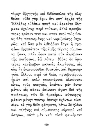 νόμην ἐξηγητὴς καὶ διδάσκαλος τῆς ἀλη-
θείας. οὐδὲ γὰρ ἔφυν ἔτι κατ' ἀρχὰς τῆς
Ἑλλάδος οὐδέπω σαφῆ καὶ ἀραρότα δόγ-
ματα ἐχούσης περὶ τούτων, ἀλλὰ πρεσβυ-
τέρας τρόπον τινὰ καὶ <τὰ> περὶ τοὺς θεο-
ὺς ἤδη πεπεισμένης καὶ νομιζούσης ἰσχυ-
ρῶς. καὶ ὅσα μὲν λιθοξόων ἔργα ἢ γρα-
φέων ἀρχαιότερα τῆς ἐμῆς τέχνης σύμφω-
να ἦσαν, πλὴν ὅσον κατὰ τὴν ἀκρίβειαν
τῆς ποιήσεως, ἐῶ λέγειν. δόξας δὲ ὑμε-
τέρας κατέλαβον παλαιὰς ἀκινήτους, αἷς
οὐκ ἦν ἐναντιοῦσθαι δυνατόν, καὶ δημιουρ-
γοὺς ἄλλους περὶ τὰ θεῖα, πρεσβυτέρους
ἡμῶν καὶ πολὺ σοφωτέρους ἀξιοῦντας
εἶναι, τοὺς ποιητάς, ἐκείνων μὲν δυνα-
μένων εἰς πᾶσαν ἐπίνοιαν ἄγειν διὰ τῆς
ποιήσεως, τῶν δὲ ἡμετέρων αὐτουργη-
μάτων μόνην ταύτην ἱκανὴν ἐχόντων εἰκα-
σίαν. τὰ γὰρ θεῖα φάσματα, λέγω δὲ ἡλίου
καὶ σελήνης καὶ σύμπαντος οὐρανοῦ καὶ
ἄστρων, αὐτὰ μὲν καθ' αὑτὰ φαινόμενα
450
 