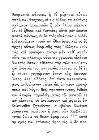 θαυμαστὰ πάντως, ἡ δὲ μίμησις αὐτῶν
ἁπλῆ καὶ ἄτεχνος, εἴ τις ἐθέλοι τὰ σελήνης
σχήματα ἀφομοιοῦν ἢ τὸν ἡλίου κύκλον·
ἔτι δὲ ἤθους καὶ διανοίας αὐτὰ μὲν ἐκεῖνα
μεστὰ πάντως, ἐν δὲ τοῖς εἰκάσμασιν οὐδὲν
ἐνδεικνύμενα τοιοῦτον· ὅθεν ἴσως καὶ τὸ ἐξ
ἀρχῆς οὕτως ἐνομίσθη τοῖς Ἕλλησι. νοῦν
γὰρ καὶ φρόνησιν αὐτὴν μὲν καθ' αὑτὴν
οὔτε τις πλάστης οὔτε τις γραφεὺς εἰκάσαι
δυνατὸς ἔσται· ἀθέατοι γὰρ τῶν τοιούτων
καὶ ἀνιστόρητοι παντελῶς πάντες. τὸ δὲ ἐν
ᾧ τοῦτο γιγνόμενόν ἐστιν οὐχ ὑπονοο-
ῦντες, ἀλλ' εἰδότες, ἐπ' αὐτὸ καταφεύγο-
μεν, ἀνθρώπινον σῶμα ὡς ἀγγεῖον φρονή-
σεως καὶ λόγου θεῷ προσάπτοντες, ἐνδείᾳ
καὶ ἀπορίᾳ παραδείγματος τῷ φανερῷ τε
καὶ εἰκαστῷ τὸ ἀνείκαστον καὶ ἀφανὲς ἐν-
δείκνυσθαι ζητοῦντες, συμβόλου δυνάμει
χρώμενοι, κρεῖττον ἤ φασι τῶν βαρβάρων
τινὰς ζῴοις τὸ θεῖον ἀφομοιοῦν *** κατὰ
σμικρὰς καὶ ἀτόπους ἀφορμάς. ὁ δὲ πλε-
451
 