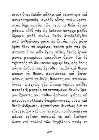 ῖστον ὑπερβαλὼν κάλλει καὶ σεμνότητι καὶ
μεγαλοπρεπείᾳ, σχεδὸν οὗτος πολὺ κράτι-
στος δημιουργὸς τῶν περὶ τὰ θεῖα ἀγαλ-
μάτων. οὐδὲ γὰρ ὡς βέλτιον ὑπῆρχε μηδὲν
ἵδρυμα μηδὲ εἰκόνα θεῶν ἀποδεδεῖχθαι
παρ' ἀνθρώποις φαίη τις ἄν, ὡς πρὸς μόνα
ὁρᾶν δέον τὰ οὐράνια. ταῦτα μὲν γὰρ ξύ-
μπαντα ὅ γε νοῦν ἔχων σέβει, θεοὺς ἡγού-
μενος μακαρίους μακρόθεν ὁρῶν· διὰ δὲ
τὴν πρὸς τὸ δαιμόνιον ὁρμὴν ἰσχυρὸς ἔρως
πᾶσιν ἀνθρώποις ἐγγύθεν τιμᾶν καὶ θερα-
πεύειν τὸ θεῖον, προσιόντας καὶ ἁπτο-
μένους μετὰ πειθοῦς, θύοντας καὶ στεφανο-
ῦντας. ἀτεχνῶς γὰρ ὥσπερ νήπιοι παῖδες
πατρὸς ἢ μητρὸς ἀπεσπασμένοι δεινὸν ἵμε-
ρον ἔχοντες καὶ πόθον ὀρέγουσι χεῖρας οὐ
παροῦσι πολλάκις ὀνειρώττοντες, οὕτω καὶ
θεοῖς ἄνθρωποι ἀγαπῶντες δικαίως διά τε
εὐεργεσίαν καὶ συγγένειαν, προθυμούμενοι
πάντα τρόπον συνεῖναί τε καὶ ὁμιλεῖν·
ὥστε καὶ πολλοὶ τῶν βαρβάρων πενίᾳ τε
452
 