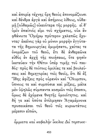 καὶ ἀπορίᾳ τέχνης ὄρη θεοὺς ἐπονομάζουσι
καὶ δένδρα ἀργὰ καὶ ἀσήμους λίθους, οὐδα-
μῇ [οὐδαμῶς] οἰκειότερα τῆς μορφῆς. εἰ δ'
ὑμῖν ἐπαίτιός εἰμι τοῦ σχήματος, οὐκ ἂν
φθάνοιτε Ὁμήρῳ πρότερον χαλεπῶς ἔχο-
ντες· ἐκεῖνος γὰρ οὐ μόνον μορφὴν ἐγγύτα-
τα τῆς δημιουργίας ἐμιμήσατο, χαίτας τε
ὀνομάζων τοῦ θεοῦ, ἔτι δὲ ἀνθερεῶνα
εὐθὺς ἐν ἀρχῇ τῆς ποιήσεως, ὅτε φησὶν
ἱκετεύειν τὴν Θέτιν ὑπὲρ τιμῆς τοῦ παι-
δός· πρὸς δὲ τούτοις ὁμιλίας τε καὶ βουλεύ-
σεις καὶ δημηγορίας τοῖς θεοῖς, ἔτι δὲ ἐξ
Ἴδης ἀφίξεις πρὸς οὐρανὸν καὶ Ὄλυμπον,
ὕπνους τε καὶ συμπόσια καὶ μίξεις, μάλα
μὲν ὑψηλῶς σύμπαντα κοσμῶν τοῖς ἔπεσιν,
ὅμως δὲ ἐχόμενα θνητῆς ὁμοιότητος. καὶ
δή γε καὶ ὁπότε ἐτόλμησεν Ἀγαμέμνονα
προσεικάσαι τοῦ θεοῦ τοῖς κυριωτάτοις
μέρεσιν εἰπών,
ὄμματα καὶ κεφαλὴν ἴκελος ∆ιὶ τερπικε-
453
 