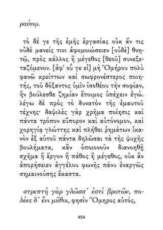 ραύνῳ.
τὸ δέ γε τῆς ἐμῆς ἐργασίας οὐκ ἄν τις
οὐδὲ μανείς τινι ἀφομοιώσειεν [οὐδὲ] θνη-
τῷ, πρὸς κάλλος ἢ μέγεθος [θεοῦ] συνεξε-
ταζόμενον. [ἀφ' οὗ γε εἰ] μὴ Ὁμήρου πολὺ
φανῶ κρείττων καὶ σωφρονέστερος ποιη-
τής, τοῦ δόξαντος ὑμῖν ἰσοθέου τὴν σοφίαν,
ἣν βούλεσθε ζημίαν ἕτοιμος ὑπέχειν ἐγώ.
λέγω δὲ πρὸς τὸ δυνατὸν τῆς ἐμαυτοῦ
τέχνης· δαψιλὲς γὰρ χρῆμα ποίησις καὶ
πάντα τρόπον εὔπορον καὶ αὐτόνομον, καὶ
χορηγίᾳ γλώττης καὶ πλήθει ῥημάτων ἱκα-
νὸν ἐξ αὑτοῦ πάντα δηλῶσαι τὰ τῆς ψυχῆς
βουλήματα, κἂν ὁποιονοῦν διανοηθῇ
σχῆμα ἢ ἔργον ἢ πάθος ἢ μέγεθος, οὐκ ἂν
ἀπορήσειεν ἀγγέλου φωνῆς πάνυ ἐναργῶς
σημαινούσης ἕκαστα.
στρεπτὴ γὰρ γλῶσσ' ἐστὶ βροτῶν, πο-
λέες δ' ἔνι μῦθοι, φησὶν Ὅμηρος αὐτός,
454
 