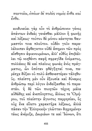παντοῖοι, ἐπέων δὲ πολὺς νομὸς ἔνθα καὶ
ἔνθα.
κινδυνεύει γὰρ οὖν τὸ ἀνθρώπινον γένος
ἁπάντων ἐνδεὲς γενέσθαι μᾶλλον ἢ φωνῆς
καὶ λέξεως· τούτου δὲ μόνου κέκτηται θαυ-
μαστόν τινα πλοῦτον. οὐδὲν γοῦν παρα-
λέλοιπεν ἄφθεγκτον οὐδὲ ἄσημον τῶν πρὸς
αἴσθησιν ἀφικνουμένων, ἀλλ' εὐθὺς ἐπιβάλ-
λει τῷ νοηθέντι σαφῆ σφραγῖδα ὀνόματος,
πολλάκις δὲ καὶ πλείους φωνὰς ἑνὸς πράγ-
ματος, ὧν ὁπόταν φθέγξηταί τινα, πα-
ρέσχε δόξαν οὐ πολὺ ἀσθενεστέραν τἀληθο-
ῦς. πλείστη μὲν οὖν ἐξουσία καὶ δύναμις
ἀνθρώπῳ περὶ λόγον ἐνδείξασθαι τὸ παρα-
στάν. ἡ δὲ τῶν ποιητῶν τέχνη μάλα
αὐθάδης καὶ ἀνεπίληπτος, ἄλλως τε Ὁμή-
ρου, τοῦ πλείστην ἄγοντος παρρησίαν, ὃς
οὐχ ἕνα εἵλετο χαρακτῆρα λέξεως, ἀλλὰ
πᾶσαν τὴν Ἑλληνικὴν γλῶτταν διῃρημένην
τέως ἀνέμιξε, ∆ωριέων τε καὶ Ἰώνων, ἔτι
455
 