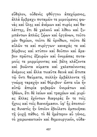 εὔδηλον, οὐδενὸς φθόγγου ἀπεχόμενος,
ἀλλὰ ἔμβραχυ ποταμῶν τε μιμούμενος φω-
νὰς καὶ ὕλης καὶ ἀνέμων καὶ πυρὸς καὶ θα-
λάττης, ἔτι δὲ χαλκοῦ καὶ λίθου καὶ ξυ-
μπάντων ἁπλῶς ζῴων καὶ ὀργάνων, τοῦτο
μὲν θηρίων, τοῦτο δὲ ὀρνίθων, τοῦτο δὲ
αὐλῶν τε καὶ συρίγγων· καναχάς τε καὶ
βόμβους καὶ κτύπον καὶ δοῦπον καὶ ἄρα-
βον πρῶτος ἐξευρὼν καὶ ὀνομάσας ποτα-
μούς τε μορμύροντας καὶ βέλη κλάζοντα
καὶ βοῶντα κύματα καὶ χαλεπαίνοντας
ἀνέμους καὶ ἄλλα τοιαῦτα δεινὰ καὶ ἄτοπα
τῷ ὄντι θαύματα, πολλὴν ἐμβάλλοντα τῇ
γνώμῃ ταραχὴν καὶ θόρυβον· ὥστε οὐκ ἦν
αὐτῷ ἀπορία φοβερῶν ὀνομάτων καὶ
ἡδέων, ἔτι δὲ λείων καὶ τραχέων καὶ μυρί-
ας ἄλλας ἐχόντων διαφορὰς ἔν τε τοῖς
ἤχοις καὶ τοῖς διανοήμασιν. ὑφ' ἧς ἐποποιί-
ας δυνατὸς ἦν ὁποῖον ἐβούλετο ἐμποιῆσαι
τῇ ψυχῇ πάθος. τὸ δὲ ἡμέτερον αὖ γένος,
τὸ χειρωνακτικὸν καὶ δημιουργικόν, οὐδα-
457
 